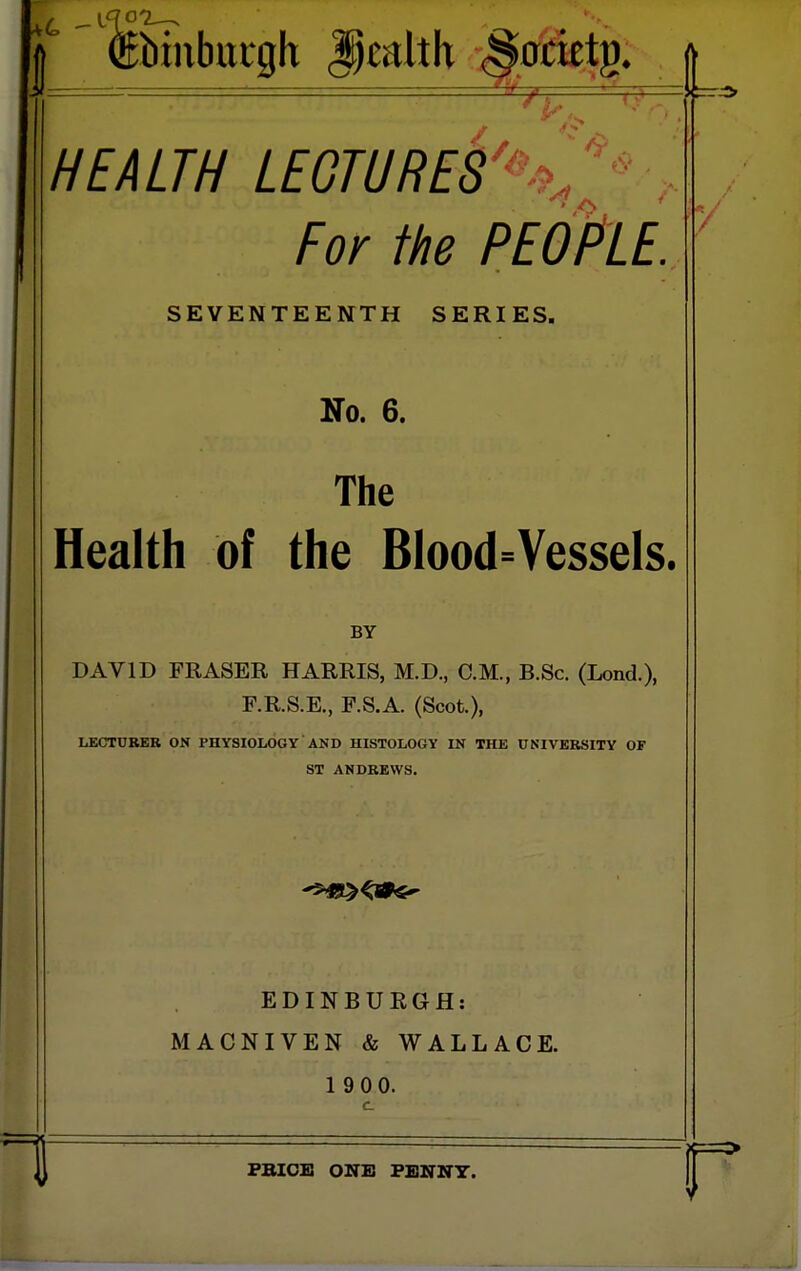 1^ '^biubuiQh ^jmhh <^.gtktg. HEALTH LEGTURES'%y , For the PEOplE SEVENTEENTH SERIES. No. 6. The Health of the BIood=Vessels. BY DAVID FRASER HARRIS, M.D., CM., B.Sc. (Lond.), F.R.S.E., F.S.A. (Scot.), LECTUBEB ON PHYSIOLOGY AND HISTOLOGY IN THE UNIVERSITY OF ST ANDREWS. EDINBURGH: MACNIVEN & WALLACE. 1 9 00. c \ PBIOE ONE PENNY. [