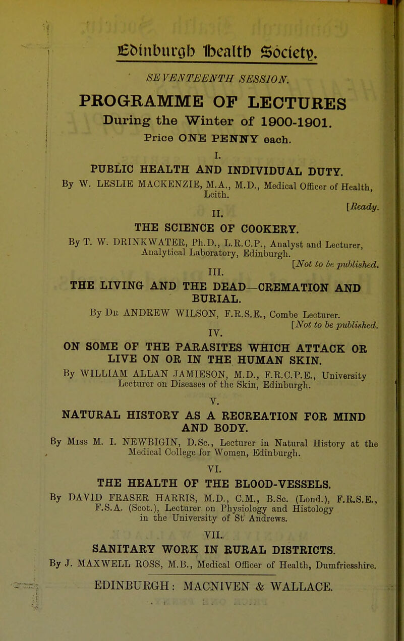 iSbinburoh Ibealtb Society, SE VENTEENTH SESSION. PROGRAMME OF LECTURES During the Winter of 1900-1901. Price ONE PENNY each. I. PUBLIC HEALTH AND INDIVIDUAL DUTY. By W. LESLIE MACKENZIE, M.A., M.D., Medical Officer of Health, Leith. jj [Heady. THE SCIENCE OF COOKERY. By T. W. DRINKWATER, Ph.D., L.K.C.P., Analyst and Lecturer, Analytical Laboratory, Edinburgh. [Not to be ■puhlished. THE LIVING AND THE DEAD—CREMATION AND BURIAL. By Dii ANDREW WILSON, F.E.S.E., Combe Lecturer. [Not to he published. ON SOME OF THE PARASITES WHICH ATTACK OR LIVE ON OR IN THE HUMAN SKIN By WILLIAM ALLAN JAMIESON, M.D., F.R.C.P.E., University Lecturer on Diseases of the Skin, Edinburgh. V. NATURAL HISTORY AS A RECREATION FOR MIND AND BODY. By Miss M. I. NEWBIGIN, D.Sc, Lecturer in Natural History at the Medical College for Women, Edinburgh. VI. THE HEALTH OF THE BLOOD-VESSELS. By DAVID ERASER HARRIS, M.D., CM., B.Sc. (Lond.), F.R.S.E., F.S.A. (Scot.), Lecturer on Physiology and Histology in the University of St Andrews. VII. SANITARY WORK IN RURAL DISTRICTS. By J. MAXWELL ROSS, M.B., Medical Officer of Health, Dumfriesshire. EDINBUBGH: MACNIVEN & WALLACE.