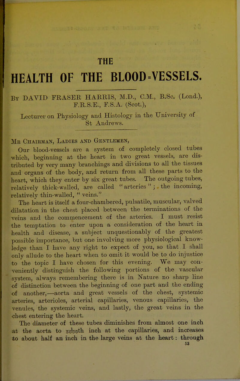 THE HEALTH OF THE BLOOD ^VESSELS. By DAVID FRASER HARRIS, M.D., CM., B.Sc. (Lond.), F.R.S.E., F.S.A. (Scot.), Lecturer on Physiology and Histology in the University of St Andrews. Mr Chairman, Ladies and Gentlemen, Our blood-vessels are a system of completely closed tubes which, beginning at the heart in two great vessels, are dis- tributed by very many branchings and divisions to all the tissues and organs of the body, and return from all these parts to the heart, which they enter by six great tubes. The outgoing tubes, relatively thick-walled, are called  arteries  ; the incoming, relatively thin-walled,  veins. The heart is itself a four-chambered, pulsatile, muscular, valved <iilatation in the chest placed between the terminations of the veins and the commencement of the arteries. I must resist the temptation to enter upon a consideration of the heart in health and disease, a subject unquestionably of the greatest possible importance, but one involving more physiological know- ledge than I have any right to expect of you, so that I shall only allude to the heart when to omit it would be to do injustice to the topic I have chosen for this evening. We may con- veniently distinguish the following portions of the vascular system, always remembering there is in Nature no sharp line of distinction between the beginning of one part and the ending of another,—aorta and great vessels of the chest, systemic arteries, arterioles, arterial capillaries, venous capillaries, the venules, the systemic veins, and lastly, the great veins in the chest entering the heart. The diameter of these tubes diminishes from almost one inch at the aorta to scfcuth inch at the capillaries, and increases 4o about half an inch in the large veins at the heart: through £3