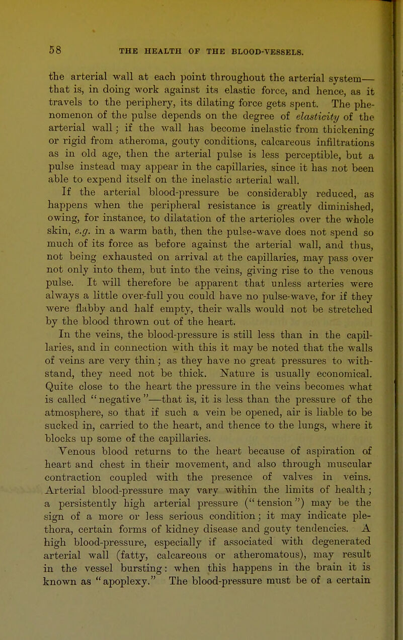 tbe arterial wall at each ])oint throughout the arterial system— that is, in doing work against its elastic force, and hence, as it travels to the periphery, its dilating force gets spent. The phe- nomenon of the pulse depends on the degree of elasticity of the arterial wall; if the wall has become inelastic from thickening or rigid from atheroma, gouty conditions, calcareous infiltrations as in old age, then the arterial pulse is less perceptible, but a pulse instead may appear in the capillaries, since it has not been able to expend itself on the inelastic arterial wall. If the arterial blood-pressure be considerably reduced, as happens when the peripheral resistance is greatly diminished, owing, for instance, to dilatation of the arterioles over the whole skin, e.g. in a warm bath, then the pulse-wave does not spend so much of its force as before against the arterial wall, and thus, not being exhausted on arrival at the capillaries, may pass over not only into them, but into the veins, giving rise to the venous pulse. It will therefore be apparent that unless arteries were always a little over-full you could have no pulse-wave, for if they were flabby and half empty, their walls would not be stretched by the blood thrown out of the heart. In the veins, the blood-pressure is still less than in the capil- laries, and in connection with this it may be noted that the walls of veins are very thin; as they have no great pressures to with- stand, they need not be thick. IsTature is usually economical. Quite close to the heart the pressure in the veins becomes what is called  negative —that is, it is less than the pressure of the atmosphere, so that if such a vein be opened, air is liable to be sucked in, carried to the heart, and thence to the lungs, where it blocks up some of the capillaries. Venous blood returns to the heart because of aspiration of heart and chest in their movement, and also through muscular contraction coupled with the jiresence of valves in veins. Arterial blood-pressure may vary within the limits of health; a persistently high arterial pressure (tension) may be the sign of a more or less serious condition; it may indicate ple- thora, certain forms of kidney disease and gouty tendencies. A high blood-pressure, especially if associated with degenerated arterial wall (fatty, calcareous or atheromatous), may result in the vessel bursting: when this happens in the brain it is known as apoplexy. The blood-pressure must be of a certain