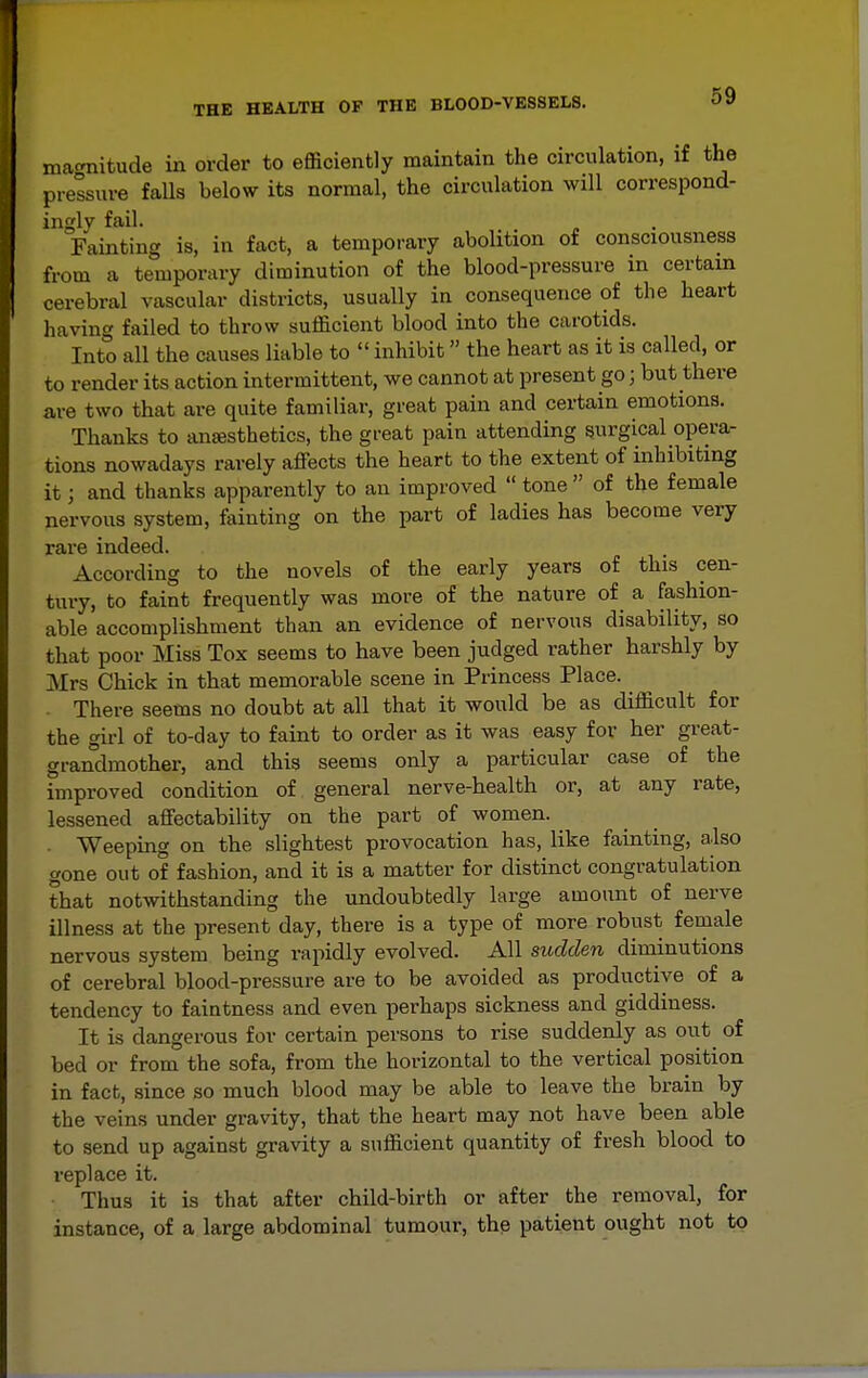 69 magnitude in order to efficiently maintain the circulation, if the pressure falls below its normal, the circulation will correspond- ingly fail. Fainting is, in fact, a temporary abolition of consciousness from a temporary diminution of the blood-pressure in certain cerebral vascular districts, usually in consequence of the heart having failed to throw sufficient blood into the carotids. Into all the causes liable to  inhibit the heart as it is called, or to render its action intermittent, we cannot at present go; but there are two that are quite familiar, great pain and certain emotions. Thanks to anesthetics, the great pain attending surgical opera- tions nowadays rarely affects the heart to the extent of inhibiting it; and thanks apparently to an improved  tone  of the female nervous system, fainting on the part of ladies has become very rare indeed. According to the novels of the early years of this cen- tury, to faint frequently was more of the nature of a fashion- able accomplishment than an evidence of nervous disability, so that poor Miss Tox seems to have been judged rather harshly by Mrs Chick in that memorable scene in Princess Place. There seems no doubt at all that it would be as difficult for the girl of to-day to faint to order as it was easy for her great- grandmother, and this seems only a particular case of the improved condition of general nerve-health or, at any rate, lessened affectability on the part of women. . Weeping on the slightest provocation has, like famting, also gone out of fashion, and it is a matter for distinct congratulation that notwithstanding the undoubtedly large amount of nerve illness at the present day, there is a type of more robust female nervous system being rapidly evolved. All sudden diminutions of cerebral blood-pressure are to be avoided as productive of a tendency to faintness and even perhaps sickness and giddiness. It is dangerous for certain persons to rise suddenly as out of bed or from the sofa, from the horizontal to the vertical position in fact, since so much blood may be able to leave the brain by the veins under gravity, that the heart may not have been able to send up against gravity a sufficient quantity of fresh blood to replace it. Thus it is that after child-birth or after the removal, for instance, of a large abdominal tumour, the patient ought not to