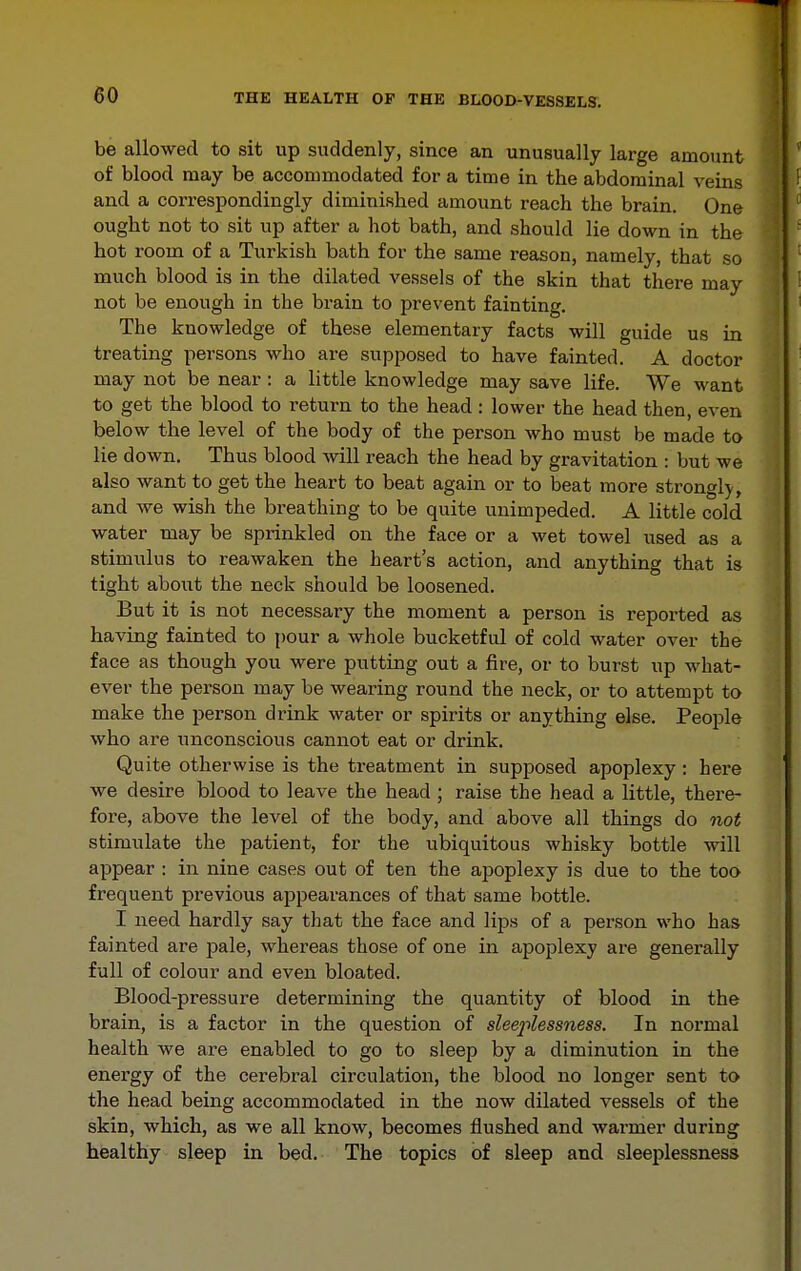 be allowed to sit up suddenly, since an unusually large amount of blood may be accommodated for a time in the abdominal veins and a correspondingly diminished amount reach the brain. One ought not to sit up after a hot bath, and should lie down in the hot room of a Turkish bath for the same reason, namely, that so much blood is in the dilated vessels of the skin that there may not be enough in the brain to prevent fainting. The knowledge of these elementary facts will guide us in treating persons who are supposed to have fainted. A doctor may not be near : a little knowledge may save life. We want to get the blood to return to the head: lower the head then, even below the level of the body of the person who must be made to lie down. Thus blood will reach the head by gravitation : but we also want to get the heart to beat again or to beat more strongl)^, and we wish the breathing to be quite unimpeded. A little cold water may be sprinkled on the face or a wet towel used as a stimulus to reawaken the heart's action, and anything that is tight about the neck should be loosened. But it is not necessary the moment a person is reported as having fainted to {)our a whole bucketful of cold water over the face as though you were putting out a fire, or to burst up what- ever the person may be wearing round the neck, or to attempt to make the person drink water or spirits or anything else. People who are unconscious cannot eat or drink. Quite otherwise is the treatment in supposed apoplexy: here we desire blood to leave the head ; raise the head a little, there- fore, above the level of the body, and above all things do not stimulate the patient, for the ubiquitous whisky bottle will appear : in nine cases out of ten the apoplexy is due to the too frequent previous appearances of that same bottle. I need hardly say that the face and lips of a person who has fainted are pale, whereas those of one in apoplexy are generally full of colour and even bloated. Blood-pressure determining the quantity of blood in the brain, is a factor in the question of slee2'ilessness. In normal health we are enabled to go to sleep by a diminution in the energy of the cerebral circulation, the blood no longer sent to the head being accommodated in the now dilated vessels of the skin, which, as we all know, becomes flushed and warmer during healthy sleep in bed. The topics of sleep and sleei)lessness