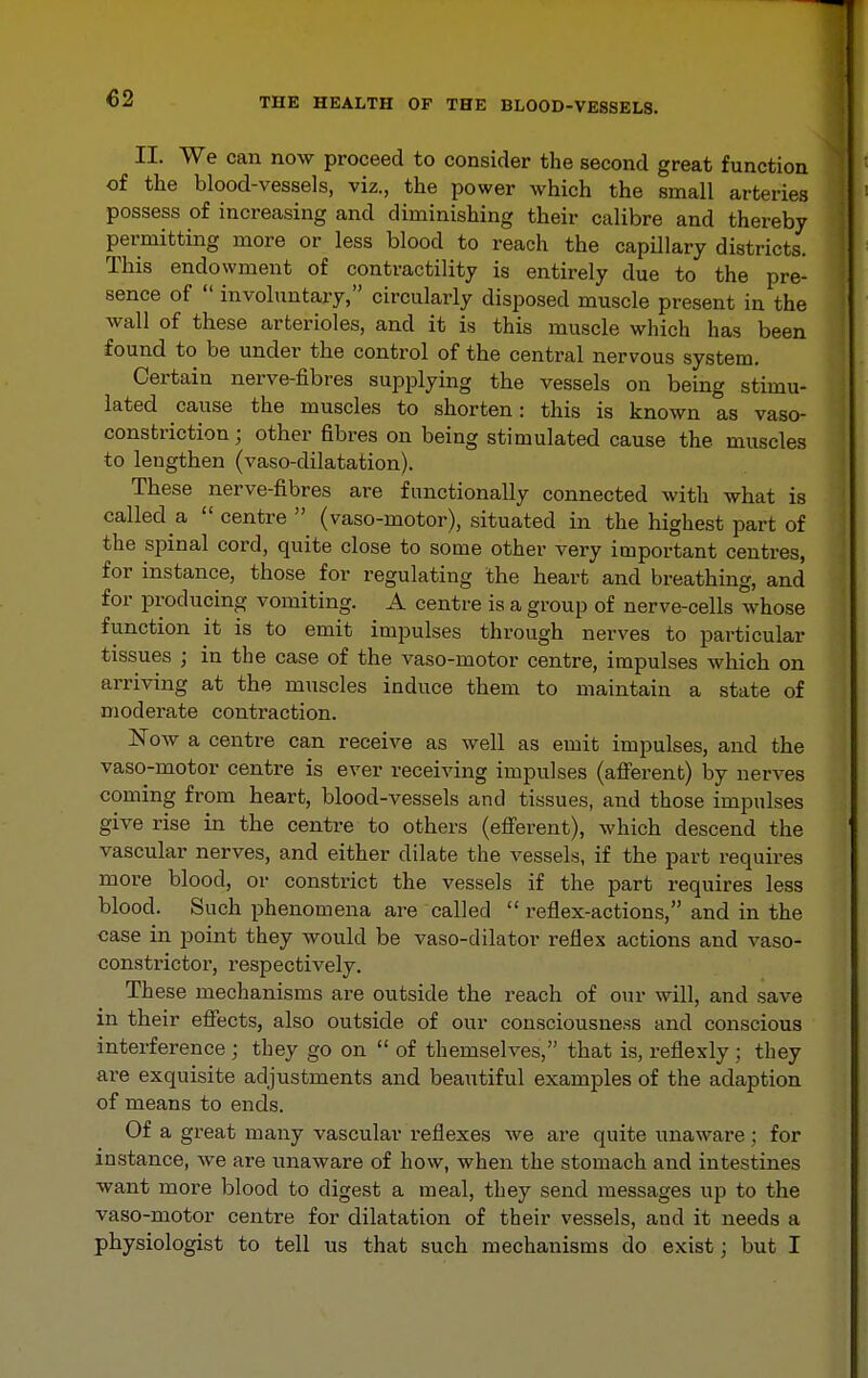 II. We can now proceed to consider the second great function of the blood-vessels, viz., the power which the small arteries possess of increasing and diminishing their calibre and thereby permitting more or less blood to reach the capillary districts. This endowment of contractility is entirely due to the pre- sence of  involuntary, circularly disposed muscle present in the wall of these arterioles, and it is this muscle which has been found to be under the control of the central nervous system. Certain nerve-fibres supplying the vessels on being stimu- lated cause the muscles to shorten: this is known as vaso- constriction ; other fibres on being stimulated cause the muscles to lengthen (vaso-dilatation). These nerve-fibres are functionally connected with what is called a  centre  (vaso-motor), situated in the highest part of the spinal cord, quite close to some other very important centres, for instance, those for regulating the heart and breathing, and for producing vomiting. A centre is a group of nerve-cells whose function it is to emit impulses through nerves to particular tissues ; in the case of the vaso-motor centre, impulses which on arriving at the muscles induce them to maintain a state of moderate contraction. Now a centre can receive as well as emit impulses, and the vaso-motor centre is ever receiving impulses (affei'ent) by nerves coming from heart, blood-vessels and tissues, and those impulses give rise in the centre to others (efferent), which descend the vascular nerves, and either dilate the vessels, if the part requires more blood, or constrict the vessels if the part requires less blood. Such phenomena are called  reflex-actions, and in the case in point they would be vaso-dilator reflex actions and vaso- constrictor, respectively. These mechanisms are outside the reach of our will, and save in their effects, also outside of our consciousness and conscious interference ; they go on  of themselves, that is, reflexly ; they are exquisite adjustments and beautiful examples of the adaption of means to ends. Of a great many vascular reflexes we are quite unaware; for instance, we are unaware of how, when the stomach and intestines want more blood to digest a meal, they send messages up to the vaso-motor centre for dilatation of their vessels, and it needs a physiologist to tell us that such mechanisms do exist; but I