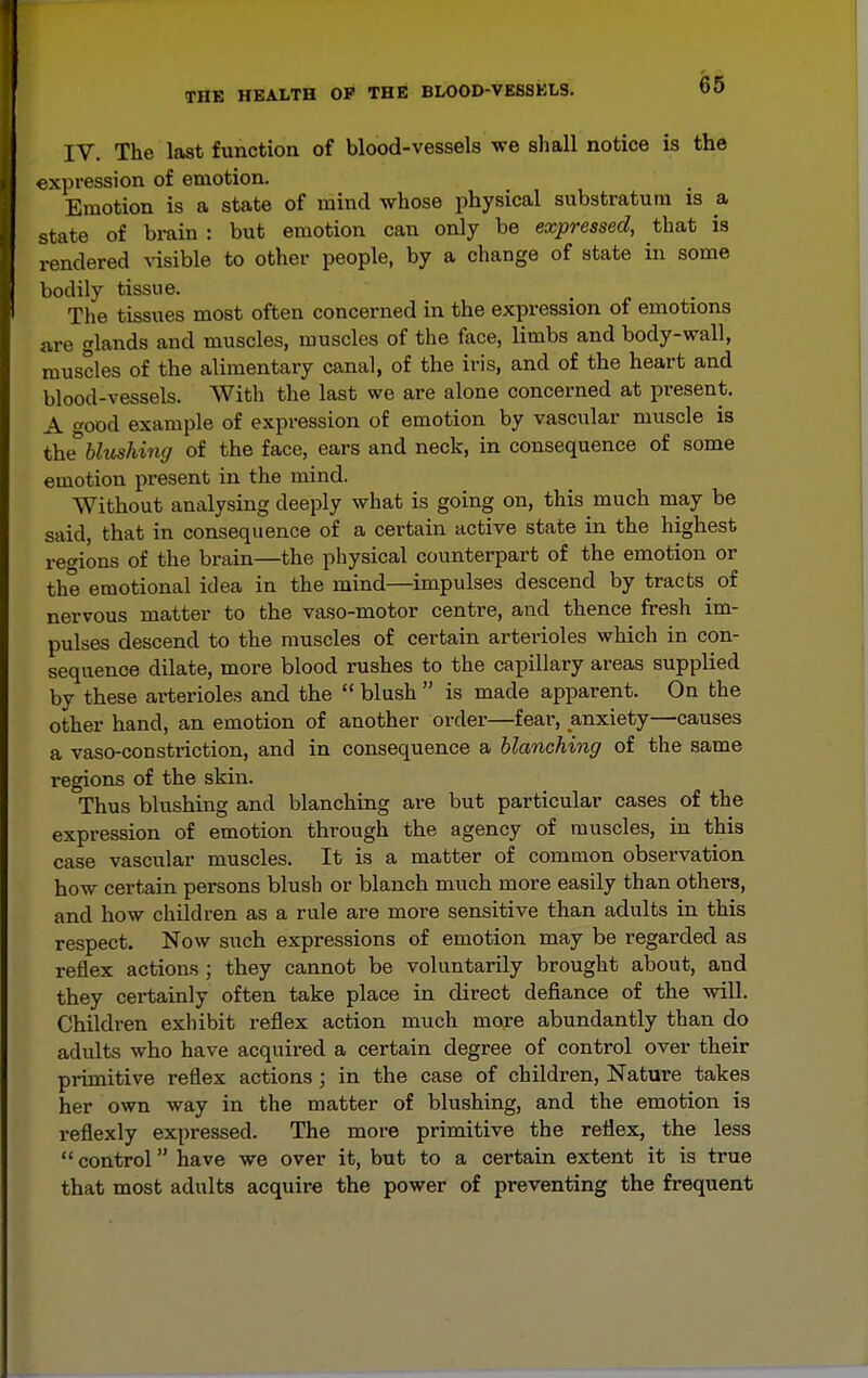 IV. The last function of blood-vessels we shall notice is the expression of emotion. Emotion is a state of mind whose physical substratum is a state of brain : but emotion can only be expressed, that is rendered visible to other people, by a change of state in some bodily tissue. The tissues most often concerned in the expression of emotions are glands and muscles, muscles of the face, limbs and body-wall, muscles of the alimentary canal, of the iris, and of the heart and blood-vessels. With the last we are alone concerned at present. A ood example of expression of emotion by vascular muscle is theblushinc/ of the face, ears and neck, in consequence of some emotion present in the mind. Without analysing deeply what is going on, this much may be said, that in consequence of a certain active state in the highest rec'ions of the brain—the physical counterpart of the emotion or the emotional idea in the mind—impulses descend by tracts of nervous matter to the vaso-motor centre, and thence fresh im- pulses descend to the muscles of certain artei-ioles which in con- sequence dilate, more blood rushes to the capillary areas supplied by these arterioles and the  blush  is made apparent. On the other hand, an emotion of another order—fear, anxiety—causes a vaso-constriction, and in consequence a blanching of the same regions of the skin. Thus blushing and blanching are but particular cases of the expression of emotion through the agency of muscles, in this case vascular muscles. It is a matter of comuion observation how certain persons blush or blanch much more easily than others, and how children as a rule are more sensitive than adults in this respect. Now such expressions of emotion may be regarded as reflex actions ; they cannot be voluntarily brought about, and they certainly often take place in direct defiance of the will. Children exhibit reflex action much moj-e abundantly than do adults who have acquired a certain degree of control over their primitive reflex actions ; in the case of children. Nature takes her own way in the matter of blushing, and the emotion is reflexly expressed. The more primitive the reflex, the less  control have we over it, but to a certain extent it is true that most adults acquire the power of preventing the frequent