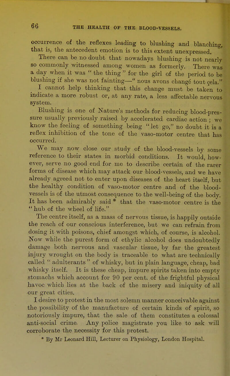 occurrence of the reflexes leading to blushing and blanching, that is, the antecedent emotion is to this extent unexpressed There can be no doubt that nowadays blushing is not nearly so commonly witnessed among women as formerly. There was a day when it was  the thing  for the girl of the period to be blushing if she was not fainting— nous avons change tout gela. I cannot help thinking that this change must be taken to indicate a more robust or, at any rate, a less affectable nervous system. Blushing is one of Nature's methods for reducing blood-pres- sure usually previously raised by accelerated cardiac action ; we know the feeling of something being  let go, no doubt it is a reflex inhibition of the tone of the vaso-motor centre that has occurred. We may now close our study of the blood-vessels by some reference to their states in morbid conditions. It would, how- ever, serve no good end for me to describe certain of the rarer forms of disease which may attack our blood-vessels, and we have already agreed not to enter upon diseases of the heart itself, but the healthy condition of vaso-motor centre and of the blood- vessels is of the utmost consequence to the well-being of the body. It has been admirably said * that the vaso-motor centre is the  hub of the wheel of life. The centre itself, as a mass of nervous tissue, is happily outside the reach of our conscious interference, but we can refrain from dosing it with poisons, chief amongst which, of course, is alcohol. Now while the purest form of ethylic alcohol does undoubtedly damage both nervous and vascular tissue, by far the greatest injury wrought on the body is traceable to what are technically called  adulterants  of whisky, but in plain language, cheap, bad whisky itself. It is these cheap, impure spirits taken into empty stomachs which account for 90 per cent, of the frightful physical havoc which lies at the back of the misery and iniquity of all our great cities. I desire to protest in the most solemn manner conceivable against the possibility of the manufacture of certain kinds of spirit, so notoriously impure, that the sale of them constitutes a colossal anti-social crime. Any police magistrate you like to ask will corroborate the necessity for this jjrotest. * By Mr Leonard Hill, Lectiu-er on Physiology, London Hospital.