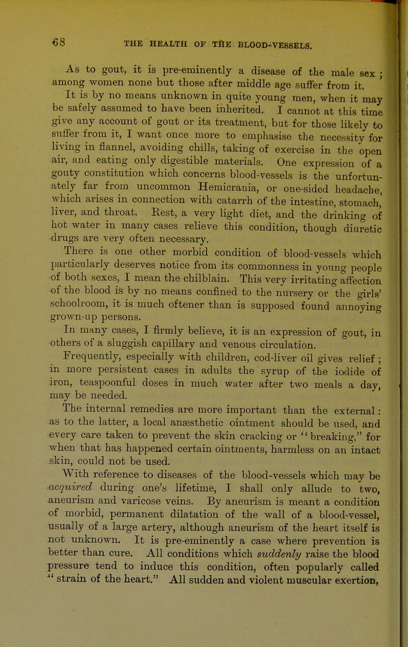As to gout, it is pre-eminently a disease of the male sex ; among women none but those after middle age suffer from it. It is by no means unknown in quite young men, when it may be safely assumed to have been inherited. I cannot at this time give any account of gout or its treatment, bat for those likely to suffer from it, I want once more to emphasise the necessity for living in flannel, avoiding chills, taking of exercise in the open air, and eating only digestible materials. One expression of a gouty constitution which concerns blood-vessels is the unfortun- ately far from uncommon Hemicrania, or one-sided headache, which arises in connection with catarrh of the intestine, stomach,' liver, and throat. Rest, a very light diet, and the drinking of hot water in many cases relieve this condition, though diuretic drugs are very often necessary. There is one other morbid condition of blood-vessels which particularly deserves notice from its commonness in young people of both sexes, I mean the chilblain. This very irritating affection of the blood is by no means confined to the nursery or the girls' schoolroom, it is much oftener than is supposed found annoying grown-up persons. In many cases, I firmly believe, it is an expression of gout, in others of a sluggish capillary and venous circulation. Frequently, especially with children, cod-liver oil gives relief ; in more persistent cases in adults the syrup of the iodide of iron, teaspoonful doses in much water after two meals a day, may be needed. The internal remedies are more important than the external: as to the latter, a local ansesthetic ointment should be used, and •every care taken to prevent the skin cracking or  breaking, for when that has happened certain ointments, harmless on an intact skin, could not be used. With reference to diseases of the blood-vessels which may be acquired during one's lifetime, I shall only allude to two, aneurism and varicose veins. By aneurism is meant a condition of morbid, permanent dilatation of the wall of a blood-vessel, usually of a large artery, although aneurism of the heart itself is not unknown. It is pre-eminently a case where prevention is better than cure. All conditions which suddenly raise the blood pressure tend to induce this condition, often popularly called ^' strain of the heart. All sudden and violent muscular exertion,