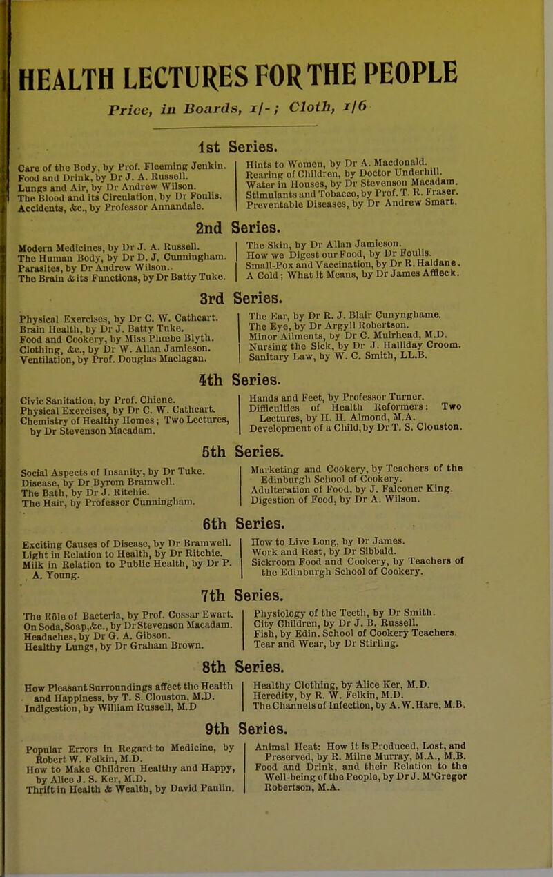Price, in Boards, i/-; Cloth, i/6 1st Series. Care of the Body, by Prof. FloemlnK Jenkln. Food and Drlnlt, by Dr J. A. Rnssell. Lungs and Air, by Dr Andrew Wilson. The Blood and its Circulation, by Dr Foulls. Accidents, Ac, by Professor Annandale. Hints to Women, by Dr A. Mivcdonald. RoavinK of Children, by Doctor UnderliiU. Water in Houses, by Dr Stevenson Macadam. Stimulants and Tobacco, by Prof. T. U. Fraser. Preventable Diseases, by Dr Andrew Smart. 2nd Series. Modern Medicines, by Dr J. A. Russell. The Human Body, by Dr D. J. Cunningliam. Parasites, by Dr Andrew Wilson.. The Brain & its Functions, by Dr Batty Tuke. The Skin, by Dr Allan Jamieson. How we Digest our Food, by Dr Fouiis. Small-Pox and Vaccination, by Dr R. Haldane. A Cold; What it Means, by Dr James Afflec k. 3rd Series. Physical Exercises, by Dr C. W. Cathcart. lirain Health, by Dr J. Batty Tuke. Food and Cookery, by Miss Piioebe Blyth. Clothing, Ac, by Dr W. Allan Jamieson. Ventilation, by Prof. Douglas Maclagan. Tlie Ear, by Dr R. J. Blair Cunynghame. The Eye, by Dr Argyll Robertson. Minor Ailments, by Dr C. Muirhead, M.D. Nursing the Sick, by Dr J. Halliday Croom. Sanitary Law, by W. C. Smith, LL.B. ith. Series. Civic Sanitation, by Prof. Cliiene. Physical Exercises, by Dr C. W. Cathcart. Chemistry of Healtiiy Homes; Two Lectures, by Dr Stevenson Macadam. Two Hands and Feet, by Professor Turner. Diffleulties of Health Reformers: Lectures, by H. H. Almond, M.A. Development of a Child,by DrT. S. Clouston. 5th Series. Social Aspects of Insanity, by Dr Tuke. Disease, by Dr Byrom Bramwell. The Bath, by Dr J. Ritchie. The Hair, by Professor Cunningham. Marketing and Cookery, by Teachers of the Edinburgli School of Cookery. Adulteration of Food, by J. Falconer King. Digestion of Food, by Dr A. Wilson. 6th Series. E.xciting Causes of Disease, by Dr Bramwell. Light in Relation to Health, by Dr Ritchie. Milk in Relation to Public Health, by Dr P. A. Young. How to Live Long, by Dr James. Work and Rest, by Dr Sibbald. Sickroom Food and Cookery, by Teachers of the Edinburgh School of Cookery. 7th Series. The Role of Bacteria, by Prof. Oossar Ewart. On Soda,Soap,&c., by Dr Stevenson Macadam. Headaches, by Dr G. A. Gibson. Healthy Lungs, by Dr Graham Brown. Physiology of the Teeth, by Dr Smith. City Children, by Dr J. B. Russell. Fish, by Edin. School of Cookery Teachers. Tear and Wear, by Dr Stirling. 8th Series. How Pleasant Snrronndings affect the Health and Happiness, by T. S. Clonston, M.D. Indigestion, by William Russell, M.D Healthy Clothing, by Alice Ker, M.D. Heredity, by R. W. Felkin, M.D. The Channels of Infection, by A.W.Haro, M.B. 9th Series. Popular Errors In Regard to Medicine, by Robert W. Felkin, M.D. How to Make Children Healthy and Happy, by Alice J. S. Ker, M.D. Thrift in Health 4 Wealth, by David Paulln. Animal Heat: How it is Produced, Lost, and Preserved, by R. Milne Murray, M.A., M.B. Food and Drink, and their Relation to the Well-being of the People, by Dr J. M'Gregor Robertson, M.A.