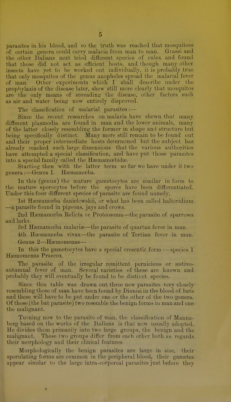 parasites in his blood, and so the truth was reached that mosquitoes of certain genera could carry malaria from man to man. Grassi and the other Italians next tried different species of culex and found that those did not act as efficient hosts, and though many other insects have yet to be worked out individually, it is probably true that only mosquitos of the genus anopheles spread the malarial fever of man. Other experiments which I shall describe under the prophylaxis of the disease later, shew still more clearly that mosquitos are the only means of spreading the disease, other factors such as air and water being now entirely disproved. The classification of malarial parasites:— Since the recent researches on malaria have shewn that many different plasmodia are found in man and the lower animals, many of the latter closely resembling the former in shape and structure but being specifically distinct. Many more still remain to be found out and their proper intermediate hosts determined but the subject has already reached such large dimensions that the various authorities have attempted a special classification, and have put those parasites into a special family called the Hsemamcebidae. Starting then with the latter term so far we have under it two genera:—Genus I. Ha3mamceba. In this (genus) the mature gametocytes are similar in form to the mature sporocytes before the spores have been differentiated. Under this four different species of parasite are found namely, 1st Hsemamceba danielcwskii, or what has been called halteridium —a parasite found in pigeons, jays and crows. 2nd Haamamceba Relicta or Proteosoma—the parasite of sparrows and larks. 3rd Haeinaniceba malaria?—the parasite of quartan fever in man. 4th Haemainoeba vivax—the parasite of Tertian fever in man. Genus 2—Hseniomenas— In this the gametocytes have a special cresentic form :—species 1 Hsemoraenas Praecox. The parasite of the irregular remittent pernicious or aestivo- autumnal fever of man. Several varieties of these are kuown and probably they will eventually be found to be distinct species. Since this table was drawn out three new parasites very closely resembling those of man have been found by Diouisi in the blood of bats and these will have to be put under one or the other of the two genera. Of those (the bat parasite) two resemble the benign forms in man and one the malignant. Turning now to the parasite of man, the classification of Manna- berg based on the works of the Italians is that now usually adopted. He divides them primarily into two large groups, the benign and the malignant. These two groups differ from each other both as regards their morphology and their clinical features. Morphologically the benign parasites are large in size, their sporulating forms are common in the peripheral blood, their gametes appear similar to the large intra-corporeal parasites just before they *