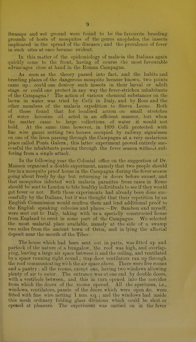 !) Swamps and wet ground were found to be the favourite breeding grouncU of hosts of raosquitos of the genus anopheles, the insects implicated in the spread of the diseases ; and the. prevalence of fever in such sites at once became evident. In this matter of the epidemiology of malaria the Italians again quickly came to the front, having of course (he most favourable ad van rages close at hand in the Roman Campagna. As soon as the theory passed into fact, and the habits and breeding places of the dangerous mosquito became known, two points came up : could one destroy such insects in their larval or adult stage or could one protect in any way the fever-stricken inhabitants of the Campagna? The action of various chemical substances on the larvae in water was tried by Celli in Italy, and by Ross and the other members of the malaria expedition to Sierra Leone. Both of those found that for localised action ou small stretches of water kerosine oil acted in an efficient manner, but when the matter came to large collections of water it would not hold. At the same time however, in 1899 Celli protected with fine wire gauze netting two houses occupied by railway signalmen on one of the lines passing through the Campagna at a very malarious place called Ponte Galera; this latter experiment proved entirely suc- cessful the inhabitants passing through the fever season without suf- fering from a single attack. In the following year the Colonial office on the suggestion of Dr. Manson organised a double experiment, namely that two people should live in a mosquito proof house in the Campagna during the fever season going about freely by day but returning in doors before sunset, and that mosquitos infected with malaria parasites from cases in Rome should be sent to London to bite healthy individuals to see if they would get fever or not. Both those experiments had already been done sue- cessfully by the Italians, but it was thought that their repetition by an English Commission would confirm them and lend additional proof to the English speaking colonies and places.—Dr. Sambon and myself, were sent out to Italy, taking with us a specially constructed house from England to erect in some part of the Campagna. We selected the most malarial place available, namely at the side of a swamp two miles from the ancient town of Ostia, and in lying the alluvial deposit near the mouth of the Tiber. The house which had been sent out in parts, was fitted up and partook of the nature of a bungalow, the roof was high, and overlap- ping, leaving a large air space between it and the ceiling, and ventilated by a space running right round ; trap door ventilators ran up through the roof communicating wit h the air space above. There were five rooms and a pantry : all the rooms, except one, having two windows allowing plenty of air to enter. The entrance was at one end by double doors, with a vestibule between, and this in turn opened into the corridor from which the doors of the rooms opened. All the apertures, i.e., windows, ventilators, panels of the doors which were open &c. were fitted with fine wire netting 1 mm. s.q.; and the windows had inside this mesh ordinary folding glass divisions which could be shut or opened at pleasure. The experiment was carried on in the fever