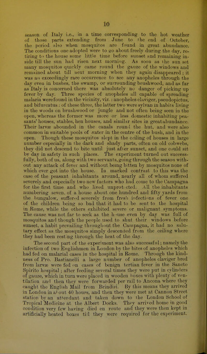 io season of italy i.e., in a time corresponding to the hot weather of those parts extending from June to the end of October, the period also when mosquitos are found in great abundance* The conditions one adopted were to no about freely during the day, re- tiring to the house some little time before sunset and remaining in- side till the sun had risen next morning. As soou as ihe sun set many mosquitos quickly came round the gauze of the windows and remained about till next morning when they again disappeared ; it was an exceedingly rare occurrence to see any anopheles through the day eveu in bushes, the swamp, or surrounding brushwood, and as far as Italy is concerned there was absolutely no danger of picking up fever by day. Three species of anopheles all capable of spreading malaria werefound in the vicinity, viz.: anopheles claviger, pseudopictus, and bifurcatus : of these three, the latter two were sylvan in habit s living in the woods on brushwood or jungle and not often being seen iu the open, whereas the former was more or less domestic inhabiting pea- sants'houses, stables, hen houses, and similar sites in great abundance. Their larva? abounded in the canals round the hut, and were also common in suitable pools of water in the centre of the bush, and iu the open. Though these mosquitos slept in the ceiling of houses in large uumber especially in the dark and shady parts, often on old cobwebs, they did not descend to bite until just after sunset, and one could sit by day in safety in such places. The experiment turned out success- fully, both of us, along with two servants, going through the season with- out any attack of fever and without being bitten by mosquitos none of which ever got into the house. Iu marked contrast to this was the case of the peasant inhabitants around, nearly all of whom suffered severely and especially two new factors who had come to the Campagna for the first time and who lived unprotected. All the inhabitants numbering seven, of a house about one hundred and fifty yards from the bungalow, suffered severely from fresh infections of fever one of the children being so bad that it had to be sent to the hospital in Rome, while the others exhibited severe or malignant symptoms. The cause was not far to seek as the h-»use even by day was full of mosquitos and though the people used to shut their windows before sunset, a habit prevailing throughout the Campagna, it had no salu- tary effect as the mosquitos simply descended from the ceiling where they had been resting through the heat of the day. The second part of the experiment was also successful; namely the infection of two Englishmen in London by the bites of anopheles which had fed on malarial cases in the hospital in Rome. Through the kind- ness of Pro. Bastianelli a large number of anopheles claviger bred from larvae were fed on cases of benign tertian fever in the Sancto Spirito hospital; after feeding several times they were put in cylinders of gauze, which in turn were placed in wooden boxes with plenty of ven- tilation and then they were forwarded per rail to Ancona where they caught the English Mail from Brindisi. By this means they arrived in London in al out 40 hours, and then they were met at Cannon Street station by an attendant and taken down to the London School of Tropical Medicine at the Albert Docks. They arrived home in good condition very few having died en route and they were then kept in artificially heated boxes till they were required for the experiment.