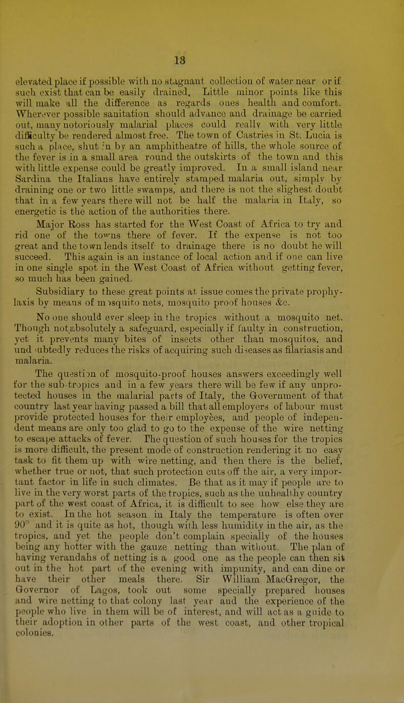 elevated place if possible with no stagnant collection of water near or if suc,h exist that can be easily drained. Little minor points like this will make all the difference as regards ones health and comfort. Wherever possible sanitation should advance and drainage be carried out, many notoriously malarial places could really with very little difficulty be rendered almost free. The town of Castries in St. Lucia is such a place, shut ;n by an amphitheatre of hills, the whole source of the fever is in a small area round the outskirts of the town and this with little expense could be greatly improved. In a small island near Sardina the Italians have entirely stamped malaria out, simply by draining one or two little swamps, and there is not the slighest doubt that in a few years there will not be half the malaria in Italy, so energetic is the action of the authorities there. Major Ross has started for the West Coast of Africa to try and rid one of the to^ns there of fever. If the expense is not too great and the town lends itself- to drainage there is no doubt he will succeed. This again is an instance of local action and if one can live in one single spot in the West Coast of Africa without getting fever, so much has been gained. Subsidiary to these great points at issue comes the private prophy- laxis by meaus of misquito nets, mosquito proof houses &c. No oue should ever sleep in the tropics without a mosquito net. Though notabsolutely a safeguard, especially if faulty in construction, yet it prevents many bites of insects other than mosquitos, and und mbtedly reduces the risks of acquiring such diseases as filariasis and malaria. The question of mosquito-proof houses answers exceedingly well for the sub-tropics aud in a few years there will be few if any unpro- tected houses in the malarial parts of Italy, the Government of that country last year having passed a bill that all employers of labour must provide protected houses for their employees, and people of indepen- dent means are only too glad to go to the expense of the wire netting to escape attacks of fever. The question of such houses for the tropics is moi'e difficult, the present mode of construction rendering it no easy task to fit them up with wire netting, and then there is the belief , whether true or not, that such protection cuts off the air, a very impor- tant factor in life in such climates. Be that as it may if people are to live in the very worst parts of the tropics, such as the unhealthy country part of the west coast of Africa, it is difficult to see how else they are to exist. In the hot season in Italy the temperature is often over 90° and it is quite as hot, though with less humidity in the air, as the tropics, and yet the people don't complain specially of the houses being any hotter with the gauze netting than without. The plan of having verandahs of netting is a good one as the people can then sit out in the hot part of the evening with impunity, and can dine or have their other meals there. Sir William MacGregor, the Governor of Lagos, took out some specially prepared houses and wire netting to that colony last year aud the experience of the people who live in them will be of interest, and will act as a guide to their adoption in other parts of the west coast, and other tropical colonies.