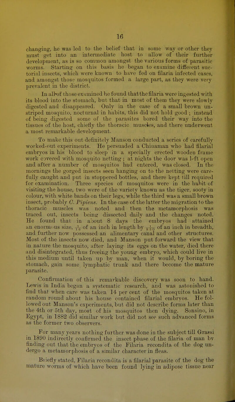 changing, he was led to the belief that iu some way or other they must get into an intermediate host to allow of their further development, as is so common amongst the various forms of parasitic worms. Starting on this basis he began to exiimine different suc- torial insects, which were known to have fed on filaria infected cases, and amongst thosi? mosquitos formed a large part, as they were very prevalent in the district. In alk)f those examined he found that the filaria were ingested with its blood into the stomach, but that in most of them they were slowly digested and disappeared. Only in the case of a small brown un- striped mosquito, nocturnal in habits, this did not hold good ; instead of being digested some of the pai'asites bored their way into the tissues of the host, chiefly the thoracic muscles, and there underwent a most remarkable development. To make this out definitely Manson conducted a series of carefully worked-out experiments. He persuaded a Chiuaman who had filarial embryos in his blood to sleep in a specially erected wooden frame work covered with mosquito netting ; at nights the door was hft open and after a number of mosquitos had entered, was closed. In the mornings the gorged insects seen hanging on to the netting were care- fully caught and put in stoppered bottles, and there kept till required for examination. Three species of mosquitos were in the habit of visiting the house, two were of the variety known as the tiger, sooty in colour, with white bands on their legs, while the third was a small brown insect, probably C. Pipiens. In the case of the latter the migration to the thoracic muscles was noted and then the metamorphosis was traced out, insects being dissected daily and the changes noted. He found that in about 8 days the embryos had attained an enormous size, of an inch in length by of an inch in breadth, and further now possessed an alimentary canal and other structures. Most of the insects now died, and Manson put forward the view that in nature the mosquito, after laying its eggs on the water, died there and disintegrated, thus freeing the young embryo, which could live in this medium until taken up by man, when it would, by boring the stomach, gain some lymphatic trunk and there become the mature parasite. Confirmation of this remarkable discovery was soon to hand. Lewis in India began a systematic research, and was astonished to find that when care was taken 14 per cent of the mosquitos taken at random round about his house contained filarial embryos. He fol- lowed out Manson's experiments, but did not describe forms later than the 4th or 5th day, most of his mosquitos then dying. Sonsino, in Egypt, in 1882 did similar work but did not see such advanced forms as the former two observers. For many years nothing further was done in the subject till Grassi in 1890 indirectly confirmed the insect phase of the filaria of man bv finding out that the embryos of the Filaria recondita of the dog un- dergo a metamorphosis of a similar character in fleas. Bi iefly stated, Filaria recondita is a filarial parasite of the dog the mature worms of which have been found lying in adipose tissue near