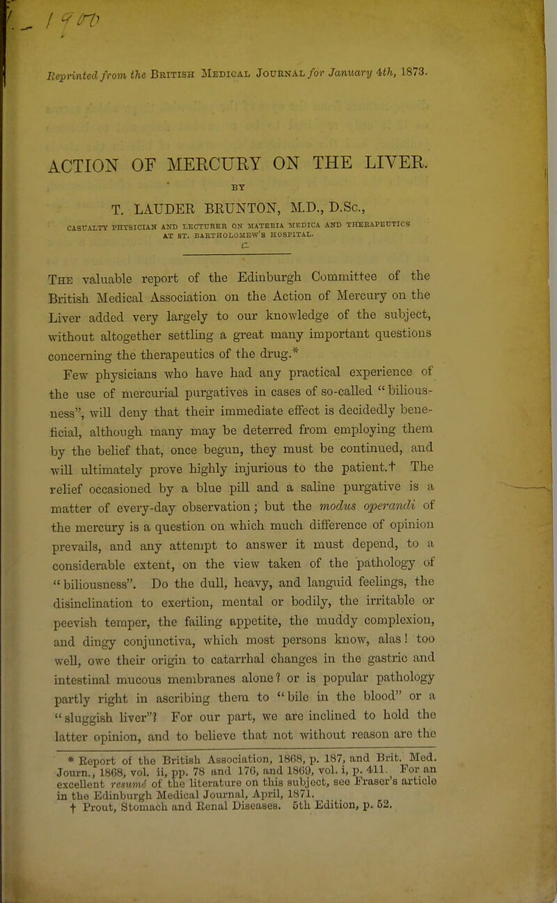 Reprinted from the British Medical Journal/or January 4>th, 1873. ACTION OF MERCURY ON THE LIVER. BY T. LAUDER BRUNTON, M.D., D.Sc, CASUALTY rHYSICIAN AND LECTURER ON MATERIA MEDICA AND THERAPEUTICS AT ST. BARTHOLOMEW'S HOSPITAL.  C The valuable report of the Edinburgh Committee of the British Medical Association on the Action of Mercury on the Liver added very largely to our knowledge of the subject, without altogether settling a great many important questions concerning the therapeutics of the drug.* Few physicians who have had any practical experience of the use of mercurial purgatives in cases of so-called  bilious- ness, will deny that their immediate effect is decidedly bene- ficial, although many may be deterred from employing them by the belief that, once begun, they must be continued, and will ultimately prove highly injurious to the patient.t The relief occasioned by a blue pill and a saline purgative is a matter of every-day observation; but the 7nodus operandi of the mercury is a question on which much difference of opinion prevails, and any attempt to answer it must depend, to a considerable extent, on the view taken of the pathology of biliousness. Do the dull, heavy, and languid feelings, the disinclination to exertion, mental or bodily, the irritable or peevish temper, the failing appetite, the muddy complexion, and dingy conjunctiva, which most persons know, alas! too well, owe their origin to catarrhal changes in the gastric and intestinal mucous membranes alone? or is popular pathology partly right in ascribing them to bile in the blood or a  sluggish liver? For our part, we are inclined to hold the latter opinion, and to believe that not without reason are the * Keport of the British Association, 1868, p. 187, and Brit. Med. Journ., 1868, vol. ii, pp. 78 and 176, and 1869, vol. i, p. 411. For an excellent resumd of the literature on this subject, see Fraser's article in the Edinburgh Medical Journal, April, 1871. f Prout, Stomach and Eenal Diseases. 5th Edition, p. 52.