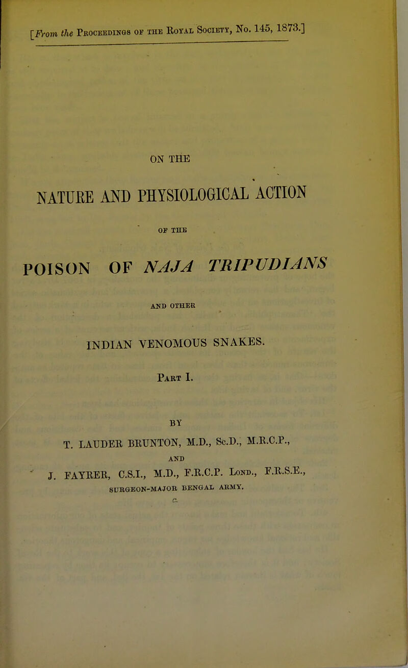 [From the Proceedings of the Royal Society, No. 145, 1873.] ON THE i NATURE AND PHYSIOLOGICAL ACTION 01? THE POISON OF NAJA TRIPUDIANS AND OTHEH INDIAN VENOMOUS SNAKES. Part I. BY T. LAUDER BRUNTON, M.D., Sc.D., M.R.C.P., AND J. FAYRER, C.S.I., M.D., F.R.C.P. Lond., F.R.S.E., SURGEON-MAJOR BENGAL ARMY.