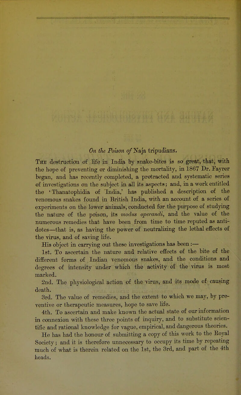 On the Poison of Naja tripudians. The destruction of life in India by snake-bites is so great, that, with the hope of preventing or diminishing the mortality, in 1867 Dr. Fayrer began, and has recently completed, a protracted and systematic series of investigations on the subject in all its aspects; and, in a work entitled the ' Thanatophidia of India,' has published a description of the venomous snakes found in British India, with an account of a series of experiments on the lower animals, conducted for the purpose of studying the nature of the poison, its modus operandi, and the value of the numerous remedies that have been from time to time reputed as anti- dotes—that is, as having the power of neutralizing the lethal effects of the virus, and of saving life. His object in carrying out these investigations has been:— 1st. To ascertain the nature and relative effects of the bite of the different forms of Indian venomous snakes, and the conditions and degrees of intensity under which the activity of the virus is most marked. 2nd. The physiological action of the virus, and its mode of causing death. 3rd. The value of remedies, and the extent to which we may, by pre- ventive or therapeutic measures, hope to save life. 4th. To ascertain and make known the actual state of our information in connexion with these three points of inquiry, and to substitute scien- tific and rational knowledge for vague, empirical, and dangerous theories. He has had the honour of submitting a copy of this work to the Eoyal Society; and it is therefore unnecessary to occupy its time by repeating much of what is therein related on the 1st, the 3rd, and part of the 4th heads.