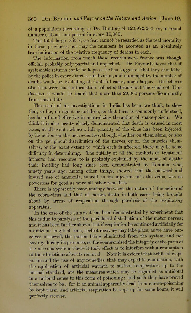 of a population (according to Dr. Hunter) of 120,972,263, or, in round numbers, about one person in every 10,000. This total, large as it is, we fear cannot be regarded as the real mortality in these provinces, nor may the numbers be accepted as an absolutely true indication of the relative frequency of deaths in each. The information from which these records were framed was, though official, probably only partial and imperfect. Dr. Fayrer believes that if systematic returns could be kept, as he has suggested that they should be, by the police in every district, subdivision, and municipality, the number of deaths would be, excluding all doubtful cases, much larger. He believes also that were such information collected throughout the whole of Hin- doostan, it would be found that more than 20,000 persons die annually from snake-bite. The result of his investigations in India has been, we think, to show that, so far, no agent or antidote, as that term is commonly understood, has been found effective in neutralizing the action of snake-poison. We think it is also pretty clearly demonstrated that death is caused in most cases, at all events where a full quantity of the virus has been injected, by its action on the nerve-centres, though whether on them alone, or also on the peripheral distribution of the nerves, or on the muscles them- selves, or the exact extent to which each is affected, there may be some difficulty in determining. The futility of all the methods of treatment hitherto had recourse to is probably explained by the mode of death: their inutility had long since been demonstrated by Fontana, who, ninety years ago, among other things, showed that the outward and inward use of ammonia, as well as its injection into the veins, was as powerless for good as were all other remedies. There is apparently some analogy between the nature of the action of the cobra-virus and that of curara, death in both cases being brought about by arrest of respiration through paralysis of the respiratory apparatus. In the case of the curara it has been demonstrated by experiment that this is due to paralysis of the peripheral distribution of the motor nerves; and it has been further shown that if respiration be continued artificially for a sufficient length of time, perfect recovery may take place, as we have our- selves observed, the poison being eliminated from the system, and not having, during its presence, so far compromised the integrity of the parts of the nervous system where it took effect as to interfere with a resumption of their functions after its removal. Now it is evident that artificial respi- ration and the use of any remedies that may expedite elimination, with the application of artificial warmth to sustain temperature up to the normal standard, are the measures which may be regarded as antidotal in a rational sense to this form of poisoning; and such they have proved themselves to be ; for if an animal apparently dead from curara-poisoniug be kept warm and artificial respiration be kept up for some hours, it will perfectly recover.