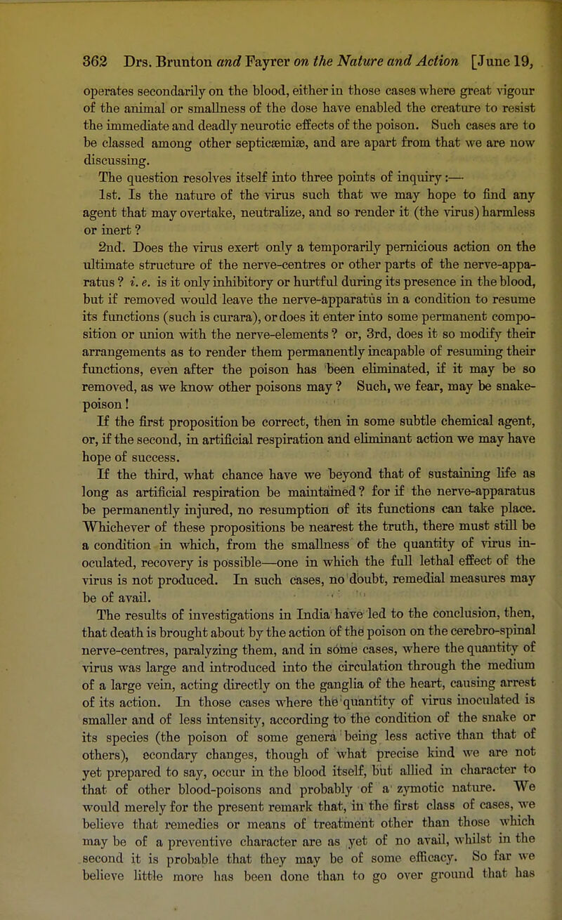 operates secondarily on the blood, either in those cases where great vigour of the animal or smallness of the dose have enabled the creature to resist the immediate and deadly neurotic effects of the poison. Such cases are to be classed among other septicaemias, and are apart from that we are now discussing. The question resolves itself into three points of inquiry:— 1st. Is the nature of the virus such that we may hope to find any agent that may overtake, neutralize, and so render it (the virus) harmless or inert ? 2nd. Does the virus exert only a temporarily pernicious action on the ultimate structure of the nerve-centres or other parts of the nerve-appa- ratus ? i. e. is it only inhibitory or hurtful during its presence in the blood, but if removed would leave the nerve-apparatus in a condition to resume its functions (such is curara), or does it enter into some permanent compo- sition or union with the nerve-elements ? or, 3rd, does it so modify their arrangements as to render them permanently incapable of resuming their functions, even after the poison has been eliminated, if it may be so removed, as we know other poisons may ? Such, we fear, may be snake- poison ! If the first proposition be correct, then in some subtle chemical agent, or, if the second, in artificial respiration and eliminant action we may have hope of success. If the third, what chance have we beyond that of sustaining life as long as artificial respiration be maintained ? for if the nerve-apparatus be permanently injured, no resumption of its functions can take place. Whichever of these propositions be nearest the truth, there must still be a condition in which, from the smallness of the quantity of virus in- oculated, recovery is possible—one in which the full lethal effect of the virus is not produced. In such cases, no doubt, remedial measures may be of avail. The results of investigations in India have led to the conclusion, then, that death is brought about by the action of the poison on the cerebro-spinal nerve-centres, paralyzing them, and in some cases, where the quantity of virus was large and introduced into the circulation through the medium of a large vein, acting directly on the ganglia of the heart, causing arrest of its action. In those cases where the quantity of virus inoculated is smaller and of less intensity, according to the condition of the snake or its species (the poison of some genera: being less active than that of others), econdary changes, though of what precise kind we are not yet prepared to say, occur in the blood itself, but allied in character to that of other blood-poisons and probably of a zymotic nature. We would merely for the present remark that, in the first class of cases, we believe that remedies or means of treat tnent other than those which may be of a preventive character are as yet of no avail, whilst in the second it is probable that they may be of some efficacy. So far we believe little more has been done than to go over ground that has