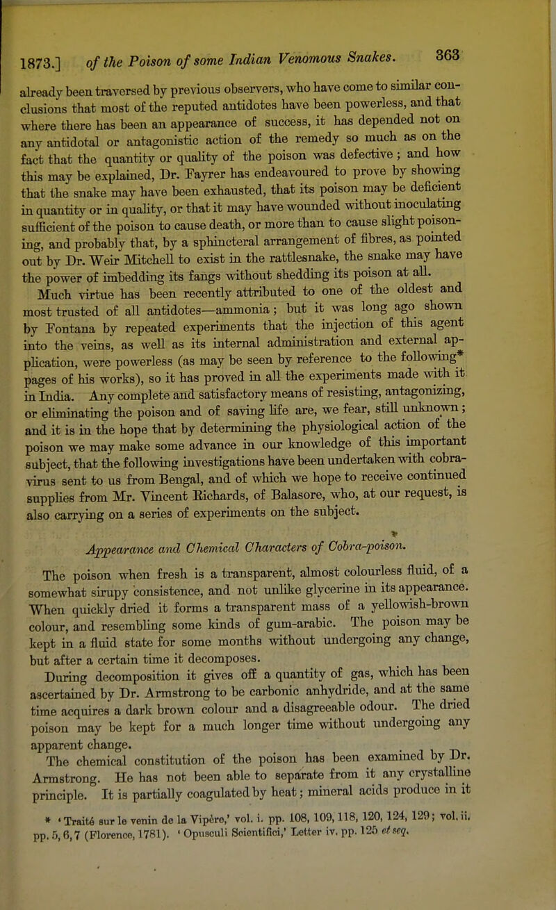 already been traversed by previous observers, who have come to similar con- clusions that most of the reputed antidotes have been powerless, and that where there has been an appearance of success, it has depended not on any antidotal or antagonistic action of the remedy so much as on the fact that the quantity or quality of the poison was defective; and how this may be explained, Dr. Eayrer has endeavoured to prove by showing that the snake may have been exhausted, that its poison may be deficient in quantity or in quality, or that it may have wounded without inoculating sufficient of the poison to cause death, or more than to cause slight poison- ing, and probably that, by a sphincteral arrangement of fibres, as pointed out by Dr. Weir Mitchell to exist in the rattlesnake, the snake may have the power of imbedding its fangs without shedding its poison at all. Much virtue has been recently attributed to one of the oldest and most trusted of all antidotes—ammonia; but it was long ago shown by Fontana by repeated experiments that the injection of this agent into the veins, as well as its internal administration and external ap- plication, were powerless (as may be seen by reference to the following* pages of his works), so it has proved in aU the experiments made with it in India. Any complete and satisfactory means of resisting, antagonizing, or eliminating the poison and of saving life are, we fear, still unknown; and it is in the hope that by determining the physiological action of the poison we may make some advance in our knowledge of this important subject, that the following investigations have been undertaken with cobra- virus sent to us from Bengal, and of which we hope to receive continued supplies from Mr. Vincent Eichards, of Balasore, who, at our request, is also carrying on a series of experiments on the subject. \ > Appearance and Chemiccd Characters of Cobra-poison. The poison when fresh is a transparent, almost colourless fluid, of a somewhat sirupy consistence, and not unlike glycerine in its appearance. When quickly dried it forms a transparent mass of a yellowish-brown colour, and resembling some kinds of gum-arabic. The poison may be kept in a fluid state for some months without undergoing any change, but after a certain time it decomposes. During decomposition it gives off a quantity of gas, which has been ascertained by Dr. Armstrong to be carbonic anhydride, and at the same time acquires a dark brown colour and a disagreeable odour. The dried poison may be kept for a much longer time without undergoing any apparent change. t The chemical constitution of the poison has been examined by Dr. Armstrong. He has not been able to separate from it any crystalline principle. It is partially coagulated by heat; mineral acids produce in it * 'Traite surle venin de la Vipero/ vol. i. pp. 108, 109,118, 120, 124, 120; rol.ii. pp. 5,6,7 (Florence, 1781). ' Opusculi Soientifici,' Letter iv. pp. 125 etseq.