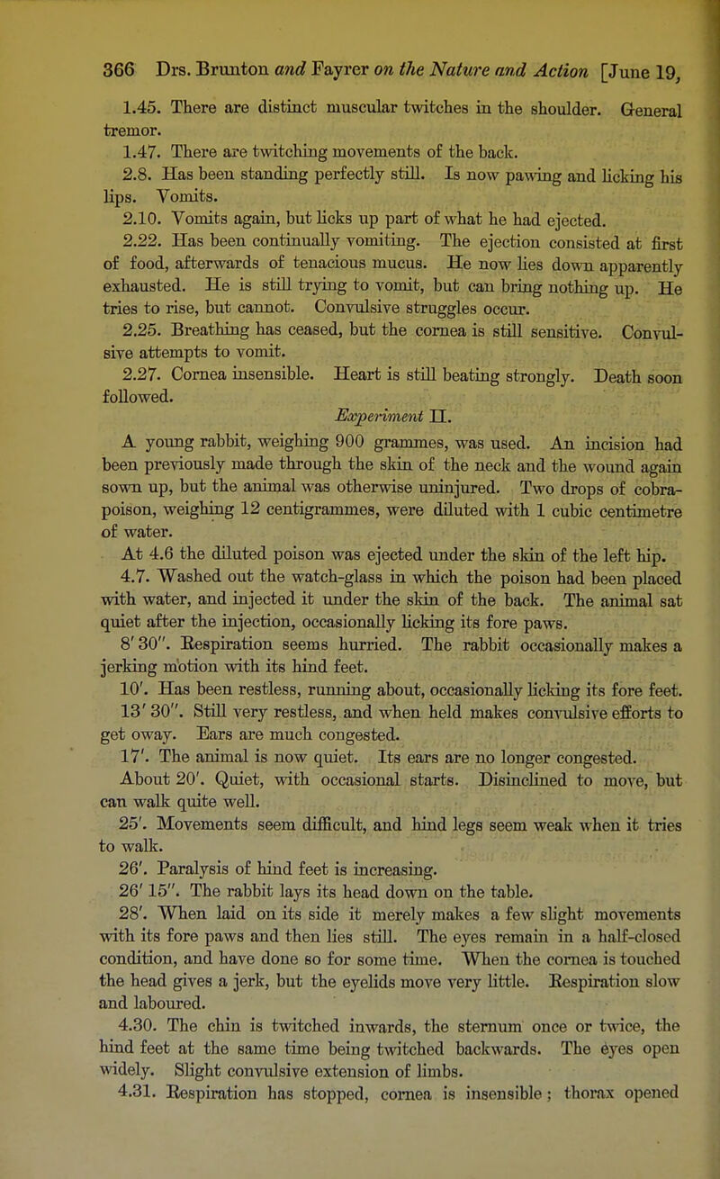1.45. There are distinct muscular twitches in the shoulder. General tremor. 1.47. There are twitching movements of the back. 2.8. Has been standing perfectly still. Is now pawing and licking his lips. Vomits. 2.10. Vomits again, but licks up part of what he had ejected. 2.22. Has been continually vomiting. The ejection consisted at first of food, afterwards of tenacious mucus. He now lies down apparently exhausted. He is still trying to vomit, but can bring nothing up. He tries to rise, but cannot. Convulsive struggles occur. 2.25. Breathing has ceased, but the cornea is still sensitive. Convul- sive attempts to vomit. 2.27. Cornea insensible. Heart is still beating strongly. Death soon followed. Experiment II. A young rabbit, weighing 900 grammes, was used. An incision had been previously made through the skin of the neck and the wound again sown up, but the animal was otherwise uninjured. Two drops of cobra- poison, weighing 12 centigrammes, were diluted with 1 cubic centimetre of water. At 4.6 the diluted poison was ejected under the skin of the left hip. 4.7. Washed out the watch-glass in which the poison had been placed with water, and injected it under the skin of the back. The animal sat quiet after the injection, occasionally licking its fore paws. 8' 30. Bespiration seems hurried. The rabbit occasionally makes a jerking motion with its hind feet. 10'. Has been restless, running about, occasionally licking its fore feet. 13' 30. Still very restless, and when held makes convulsive efforts to get oway. Ears are much congested. 17'. The animal is now quiet. Its ears are no longer congested. About 20'. Quiet, with occasional starts. DisincHned to move, but can walk quite well. 25'. Movements seem difficult, and hind legs seem weak when it tries to walk. 26'. Paralysis of hind feet is increasing. 26' 15. The rabbit lays its head down on the table. 28'. When laid on its side it merely makes a few sh'ght movements with its fore paws and then lies still. The eyes remain in a half-closed condition, and have done so for some time. When the cornea is touched the head gives a jerk, but the eyelids move very little. Bespiration slow and laboured. 4.30. The chin is twitched inwards, the sternum once or twice, the hind feet at the same time being twitched backwards. The eyes open widely. Slight convulsive extension of limbs. 4.31. Bespiration has stopped, cornea is insensible; thorax opened