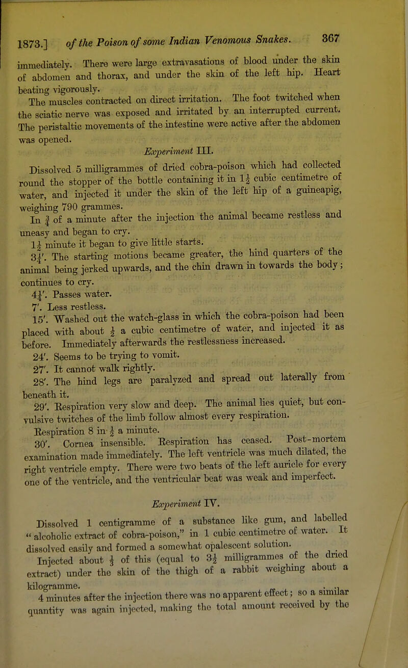 immediately. There were large extravasations of blood under the skin of abdomen and thorax, and under the skin of the left hip. Heart beating vigorously. The muscles contracted on direct irritation. The foot twitched when the sciatic nerve was exposed and irritated by an interrupted current. The peristaltic movements of the intestine were active after the abdomen was opened. Experiment III. Dissolved 5 milligrammes of dried cobra-poison which had collected round the stopper of the bottle containing it in 1\ cubic centimetre of water, and injected it under the skin of the left Hp of a guineapig, weighing 790 grammes. In | of a minute after the injection the animal became restless and uneasy and began to cry. 1=1 minute it began to give little starts. 3|'. The starting motions became greater, the hind quarters of the animal being jerked upwards, and the chin drawn in towards the body; continues to cry. Passes water. fjr Jjgss restless* 15'. Washed out the watch-glass in which the cobra-poison had been placed with about £ a cubic centimetre of water, and injected it as before. Immediately afterwards the restlessness increased. 24'. Seems to be trying to vomit. 27'. It cannot walk rightly. 28'. The hind legs are paralyzed and spread out laterally from beneath it. . . 29'. Eespiration very slow and deep. The animal lies quiet, but con- vulsive twitches of the limb follow almost every respiration. Eespiration 8 in-\ a minute. 30'. Cornea insensible. Eespiration has ceased. Post-mortem examination made immediately. The left ventricle was much dilated, the right ventricle empty. There were two beats of the left auricle for every one of the ventricle, and the ventricidar beat was weak and imperfect. Experiment IV. Dissolved 1 centigramme of a substance like gum, and labelled  alcoholic extract of cobra-poison, in 1 cubic centimetre of water. It dissolved easily and formed a somewhat opalescent solution. Injected about \ of this (equal to 3| milligrammes of the dried extract) under the skin of the thigh of a rabbit weighing about a kilogramme. . 4 minutes after the injection there was no apparent effect; so a similar quantity was again injected, making the total amount received by the