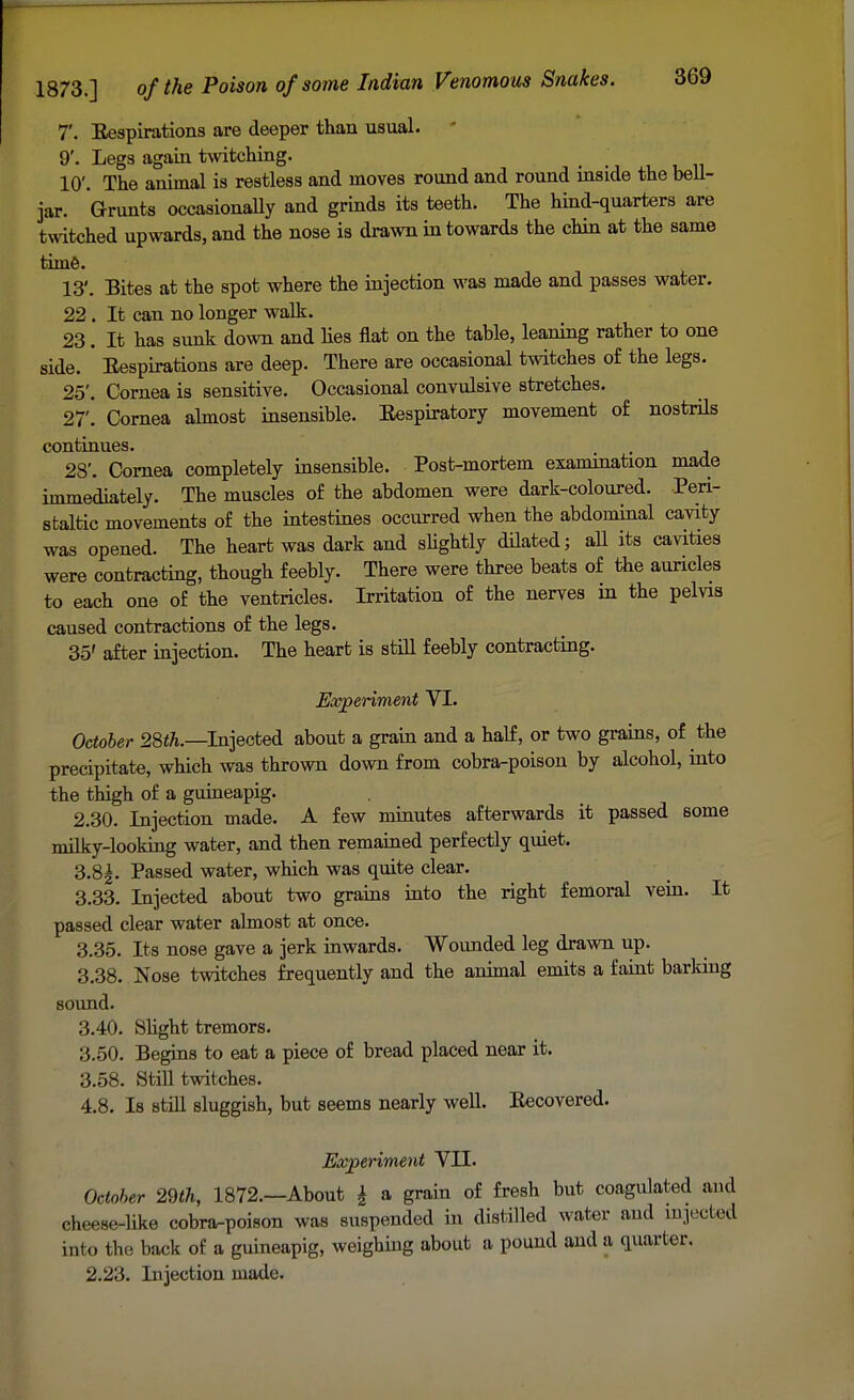 7'. Bespirations are deeper than usual. 9'. Legs again twitching. 10'. The animal is restless and moves round and round inside the bell- jar. Grunts occasionally and grinds its teeth. The hind-quarters are twitched upwards, and the nose is drawn in towards the chin at the same time. 13'. Bites at the spot where the injection was made and passes water. 22 . It can no longer walk. 23. It has sunk down and lies flat on the table, leaning rather to one side. Bespirations are deep. There are occasional twitches of the legs. 25'. Cornea is sensitive. Occasional convulsive stretches. 27'. Cornea almost insensible. Bespiratory movement of nostrils continues. 28'. Cornea completely insensible. Post-mortem examination made immediately. The muscles of the abdomen were dark-coloured. Peri- staltic movements of the intestines occurred when the abdominal cavity was opened. The heart was dark and slightly dilated; all its cavities were contracting, though feebly. There were three beats of the auricles to each one of the ventricles. Irritation of the nerves in the pelvis caused contractions of the legs. 35' after injection. The heart is still feebly contracting. Experiment VI. October 28th.—Injected about a grain and a half, or two grains, of the precipitate, which was thrown down from cobra-poison by alcohol, into the thigh of a guineapig. 2.30. Injection made. A few minutes afterwards it passed some milky-looking water, and then remained perfectly quiet. 3.8|. Passed water, which was quite clear. 3.33. Injected about two grains into the right femoral vein. It passed clear water almost at once. 3.35. Its nose gave a jerk inwards. Wounded leg drawn up. 3.38. Nose twitches frequently and the animal emits a faint barking sound. 3.40. Slight tremors. 3.50. Begins to eat a piece of bread placed near it. 3.58. Still twitches. 4.8. Is still sluggish, but seems nearly well. Becovered. Experiment VII. October 29th, 1872.—About £ a grain of fresh but coagulated and cheese-like cobra-poison was suspended in distilled water and injected into tbo back of a guineapig, weighing about a pound and a quarter. 2.23. Injection made.