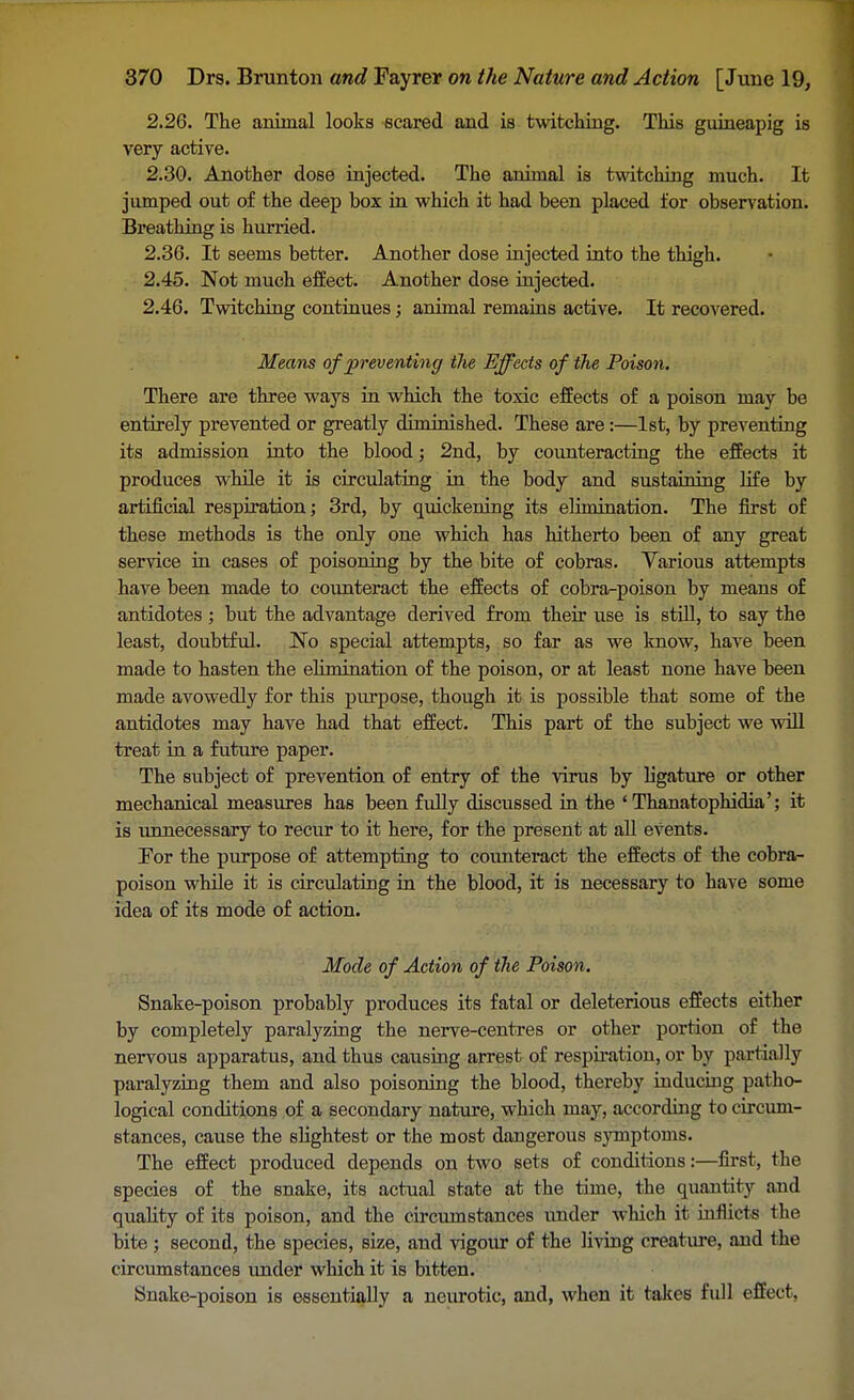 2.26. The animal looks scared and is twitching. This guineapig is very active. 2.30. Another dose injected. The animal is twitching much. It jumped out of the deep box in which it had been placed for observation. Breathing is hurried. 2.36. It seems better. Another dose injected into the thigh. 2.45. Not much effect. Another dose injected. 2.46. Twitching continues; animal remains active. It recovered. Means of preventing the Effects of the Poison. There are three ways in which the toxic effects of a poison may be entirely prevented or greatly diminished. These are :—1st, by preventing its admission into the blood; 2nd, by counteracting the effects it produces while it is circulating in the body and sustaining life by artificial respiration; 3rd, by quickening its elimination. The first of these methods is the only one which has hitherto been of any great service in cases of poisoning by the bite of cobras. Various attempts have been made to counteract the effects of cobra-poison by means of antidotes ; but the advantage derived from their use is still, to say the least, doubtful. No special attempts, so far as we know, have been made to hasten the elimination of the poison, or at least none have beeu made avowedly for this purpose, though it is possible that some of the antidotes may have had that effect. This part of the subject we will treat in a future paper. The subject of prevention of entry of the virus by ligature or other mechanical measures has been fully discussed in the ' Thanatophidia'; it is unnecessary to recur to it here, for the present at all events. For the purpose of attempting to counteract the effects of the cobra- poison while it is circulating in the blood, it is necessary to have some idea of its mode of action. Mode of Action of the Poison. Snake-poison probably produces its fatal or deleterious effects either by completely paralyzing the nerve-centres or other portion of the nervous apparatus, and thus causing arrest of respiration, or by partially paralyzing them and also poisoning the blood, thereby inducing patho- logical conditions of a secondary nature, which may, according to circum- stances, cause the slightest or the most dangerous symptoms. The effect produced depends on two sets of conditions:—first, the species of the snake, its actual state at the time, the quantity and quality of its poison, and the circumstances under which it inflicts the bite ; second, the species, size, and vigour of the living creature, and the circumstances under which it is bitten. Snake-poison is essentially a neurotic, and, when it takes fidl effect,