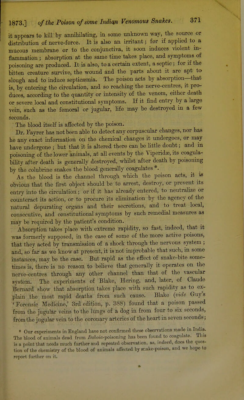 it appears to kill by annihilating, in some unknown way, the source or distribution of nerve-force. It is also an irritant; for if applied to a mucous membrane or to the conjunctiva, it soon induces violent in- flammation j absorption at the same time takes place, and symptoms of poisoning are produced. It is also, to a certain extent, aseptic; for if the bitten creature survive, the wound and the parts about it are apt to slough and to induce septicaemia. The poison acts by absorption—that is, by entering the circulation, and so reaching the nerve-centres, it pro- duces, according to the quantity or intensity of the venom, either death or severe local and constitutional symptoms. If it find entry by a large vein, such as the femoral or jugular, life may be destroyed in a few seconds. The blood itself is affected by the poison. Dr. Fayrer has not been able to detect any corpuscular changes, nor has he any exact information on the chemical changes it undergoes, or may have undergone ; but that it is altered there can be little doubt; and in poisoning of the lower animals, at all events by the Viperidse, its coagula- bility after death is generally destroyed, whilst after death by poisoning by the colubrine snakes the blood generally coagulates *. As the blood is the channel through which the poison acts, it is obvious that the first object should be to arrest, destroy, or prevent its entry into the circulation; or if it has already entered, to neutralize or counteract its action, or to procure its ehmination by the agency of the natural depurating organs and their secretions, and to treat local, consecutive, and constitutional symptoms by such remedial measures as may be required by the patient's condition. Absorption takes place with extreme rapidity, so fast, indeed, that it was formerly supposed, in the case of some of the more active poisons, that they acted by transmission of a shock through the nervous system ; and, so far as we know at present, it is not improbable that such, in some instances, may be the case. But rapid as the effect of snake-bite some- times is, there is no reason to believe that generally it operates on the nerve-centres through any other channel than that of the vascular system. The experiments of Blake, Hering, and, later, of Claude Bernard show that absorption takes place with such rapidity as to ex- plain the most rapid deaths from such cause. Blake (vide Guy's 'Forensic Medicine,' 3rd edition, p. 388) found that a poison passed from the jugular veins to the lungs of a dog in from four to six seconds, from the jugular vein to the coronary arteries of the heart in seven seconds; * Our experiments in England have not confirmed these observations made in India. The blood of animals dead from Da6«'«-poisoning has been found to coagulate. This is a point that needs much further and repeated observation, as, indoed, does the ques- tion of the chemistry of the blood of animals affected by snake-poison, and wo hope to report further on it.