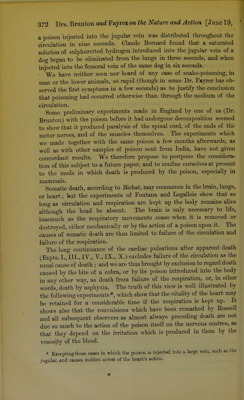 a poison injected into the jugular vein was distributed throughout the circulation in nine seconds. Claude Bernard found that a saturated solution of sulphuretted hydrogen introduced into the jugular vein of a dog began to be eliminated from the lungs in three seconds, and when injected into the femoral vein of the same dog in six seconds. We have neither seen nor heard of any case of snake-poisoning, in man or the lower animals, so rapid (though in some Dr. Fayrer has ob- served the first symptoms in a few seconds) as to justify the conclusion that poisoning had occurred otherwise than through the medium of the circulation. Some prehminary experiments made in England by one of us (Dr. Brunton) with the poison before it had undergone decomposition seemed to show that it produced paralysis of the spinal cord, of the ends of the motor nerves, and of the muscles themselves. The experiments which we made together with the same poison a few months afterwards, as well as with other samples of poison sent from India, have not given concordant results. We therefore propose to postpone the considera- tion of this subject to a future paper, and to confine ourselves at present to the mode in which death is produced by the poison, especially in mammals. Somatic death, according to Bichat, may commence in the brain, lungs, or heart; but the experiments of Fontana and Legallois show that so long as circulation and respiration are kept up the body remains alive although the head be absent. The brain is only necessary to life, inasmuch as the respiratory movements cease when it is removed or destroyed, either mechanically or by the action of a poison upon it. The causes of somatic death are thus limited to failure of the circulation and failure of the respiration. The long continuance of the cardiac pulsations after apparent death (Expts. I., III., IV., V., IX., X.) excludes failure of the circulation as the usual cause of death; and we are thus brought by exclusion to regard death caused by the bite of a cobra, or by its poison introduced into the body in any other way, as death from failure of the respiration, or, in other words, death by asphyxia. The truth of this view is well illustrated by the following experiments*, which show that the vitality of the heart may be retained for a considerable time if the respiration is kept up. It shows also that the convulsions which have been remarked by Kussell and all subsequent observers as almost always preceding death are not due so much to the action of the poison itself on the nervous centres, as that they depend on the irritation which is produced in them by the venosity of the blood. * Excepting those cases in which the poison is injected into a large vein, such as the .jugular, and causes sudden arrest of the heart's action.