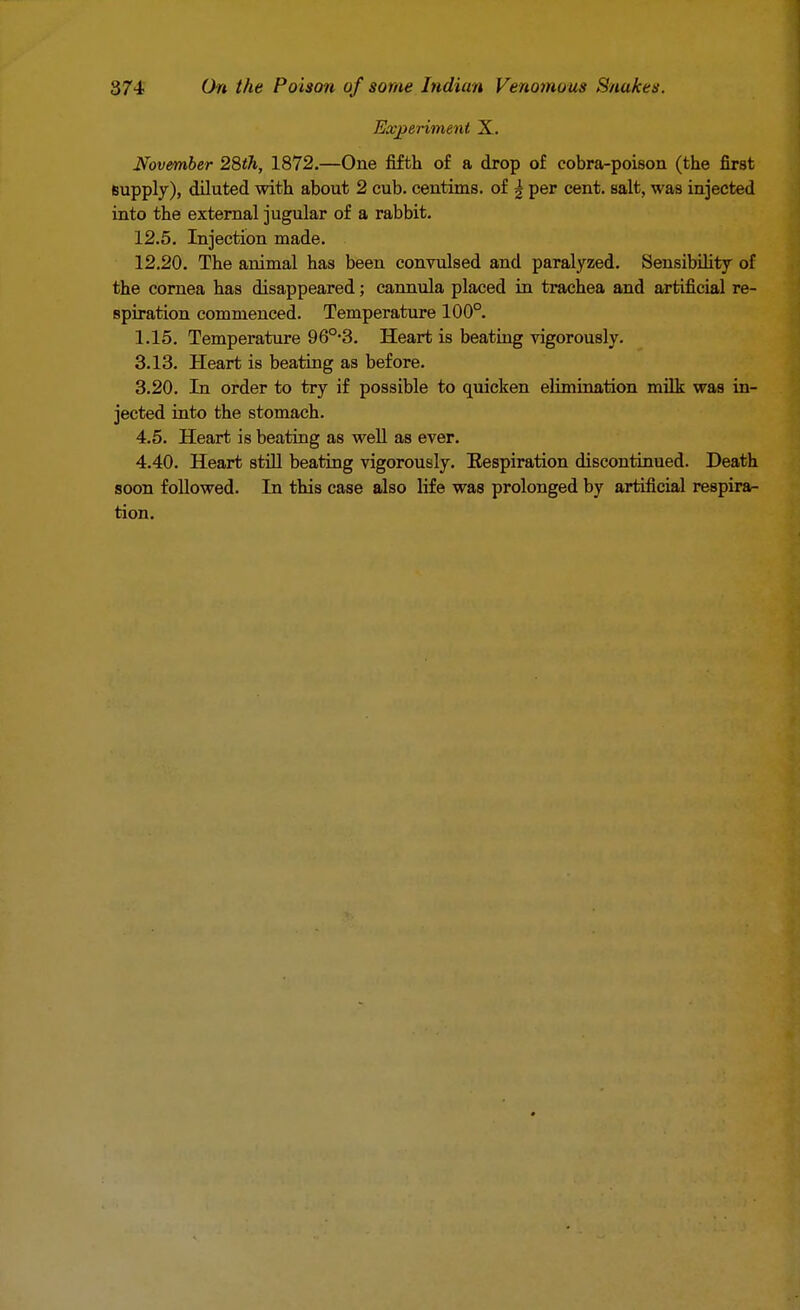 Experiment X. November 2&ih, 1872.—One fifth of a drop of cobra-poison (the first supply), diluted with about 2 cub. centims. of g per cent, salt, was injected into the external jugular of a rabbit. 12.5. Injection made. 12.20. The animal has been convulsed and paralyzed. Sensibility of the cornea has disappeared; cannula placed in trachea and artificial re- spiration commenced. Temperature 100°. 1.15. Temperature 96°-3. Heart is beating vigorously. 3.13. Heart is beating as before. 3.20. In order to try if possible to quicken elimination milk was in- jected into the stomach. 4.5. Heart is beating as well as ever. 4.40. Heart still beating vigorously. Eespiration discontinued. Death soon followed. In this case also life was prolonged by artificial respira- tion.