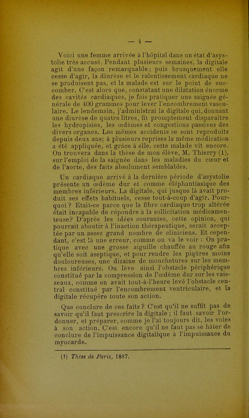 Voici une femme arrivée à l'hôpital dans un état d'asys- tolie très accusé. Pendant plusieurs semaines', la digitale agit d'une façon remarquable ; puis brusquement elle cesse d'agir, la diurèse et le ralentissement cardiaque ne se produisent pas, et la malade est sur le point de suc- comber. C'est alors que, constatant une dilatation énorme des cavités cardiaques, je fais pratiquer une saignée gé- nérale de 400 grammes pour lever l'encombrement vascu- laire. Le lendemain, j'administrai la digitale qui, donnant une diurèse de quatre litres, fit promptement disparaître les bydropisies, les œdèmes et congestions passives des divers organes. Les mêmes accidents se sont reproduits depuis deux ans: à plusieurs reprises la même médication a été appliquée, et grâce à elle, cette malade vit encore. On trouvera dans la thèse de mon élève, M. Thierry (1), sur l'emploi de la saignée dans les maladies du cœur et de l'aorte, des faits absolument semblables. Un cardiaque arrivé à la dernière période d'asystolie présente un œdème dur et comme éléphantiasique des membres inférieurs. La digitale, qui jusque là avait pro- duit ses effets habituels, cesse tout-à-coup d'agir. Pour- quoi ? Etait-ce parce que la fibre cardiaque trop altérée était incapable de répondre à la sollicitation médicamen- teuse? D'après les idées courantes, cette opinion, qui pourrait aboutir à l'inaction thérapeutique, serait accep- tée par un assez grand nombre de cliniciens. Et cepen- dant, c'est là une erreur, comme on va le voir : On pra- tique avec une grosse aiguille chauffée au rouge afin qu'elle soit aseptique, et pour rendre les piqûres moins douloureuses, une dizaine de mouchetures sur les mem- bres inférieurs. On lève ainsi l'obstacle périphérique constitué par la compression de l'œdème dur sur les vais- seaux, comme on avait tout-à-l'heure levé l'obstacle cen- tral constitué par l'encombrement ventriculaire, et la digitale récupère toute son action. Que conclure de ces faits ? C'est qu'il ne suffit pas de savoir qu'il faut prescrire la digitale ; il faut savoir l'or- donner, et préparer, comme je l'ai toujours dit. les voies à son action. C'est encore qu'il ne faut pas se hâter de conclure de l'impuissance digitalique à l'impuissance du myocarde. (J) Thèse de Paris, 1887.