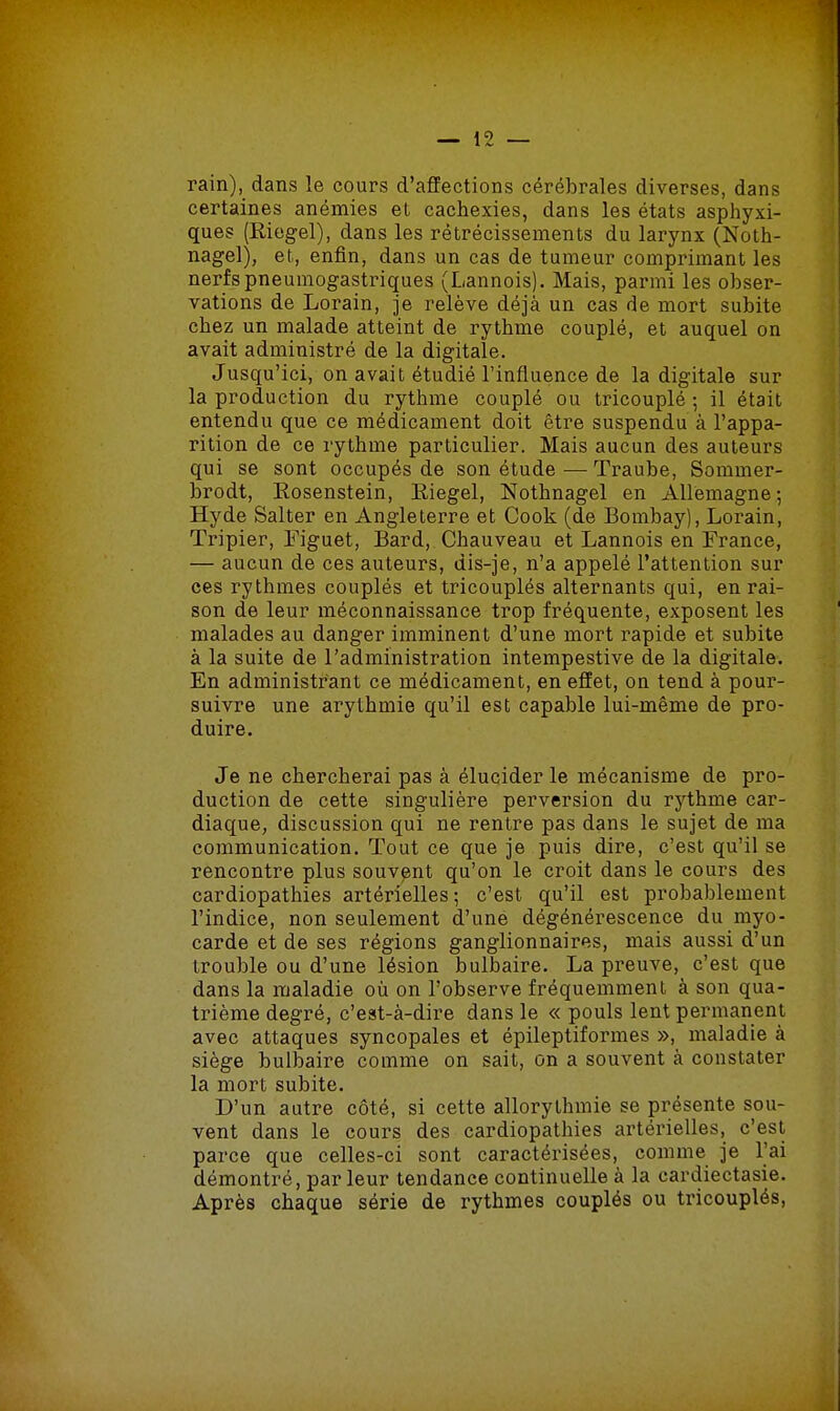 rain), dans le cours d'affections cérébrales diverses, dans certaines anémies et cachexies, dans les états asphyxi- ques (Riegel), dans les rétrécissements du larynx (Noth- nagel), et, enfin, dans un cas de tumeur comprimant les nerfs pneumogastriques (Lannois). Mais, parmi les obser- vations de Lorain, je relève déjà un cas de mort subite chez un malade atteint de rythme couplé, et auquel on avait administré de la digitale. Jusqu'ici, on avait étudié l'influence de la digitale sur la production du rythme couplé ou tricouplé ; il était entendu que ce médicament doit être suspendu à l'appa- rition de ce rythme particulier. Mais aucun des auteurs qui se sont occupés de son étude — Traube, Sommer- brodt, Eosenstein, Eiegel, Nothnagel en Allemagne-, Hyde Salter en Angleterre et Cook (de Bombay), Lorain, Tripier, Figuet, Bard, Chauveau et Lannois en France, — aucun de ces auteurs, dis-je, n'a appelé l'attention sur ces rythmes couplés et tricouplés alternants qui, en rai- son de leur méconnaissance trop fréquente, exposent les malades au danger imminent d'une mort rapide et subite à la suite de l'administration intempestive de la digitale. En administrant ce médicament, en effet, on tend à pour- suivre une arythmie qu'il est capable lui-même de pro- duire. Je ne chercherai pas à élucider le mécanisme de pro- duction de cette singulière perversion du rythme car- diaque, discussion qui ne rentre pas dans le sujet de ma communication. Tout ce que je puis dire, c'est qu'il se rencontre plus souvent qu'on le croit dans le cours des cardiopathies artérielles; c'est qu'il est probablement l'indice, non seulement d'une dégénérescence du myo- carde et de ses régions ganglionnaires, mais aussi d'un trouble ou d'une lésion bulbaire. La preuve, c'est que dans la maladie où on l'observe fréquemment à son qua- trième degré, c'est-à-dire dans le « pouls lent permanent avec attaques syncopales et épileptiformes », maladie à siège bulbaire comme on sait, on a souvent à constater la mort subite. D'un autre côté, si cette allorylhmie se présente sou- vent dans le cours des cardiopathies artérielles, c'est parce que celles-ci sont caractérisées, comme je l'ai démontré, par leur tendance continuelle à la cardiectasie. Après chaque série de rythmes couplés ou tricouplés,