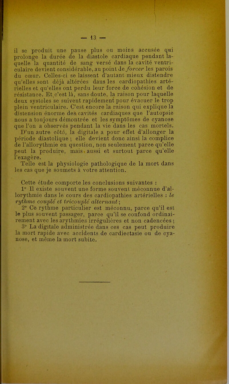 il se produil une pause plus ou moins accusée qui prolonge la durée de la diastole cardiaque pendant la- quelle la quantité de sang versé dans la cavité ventri- culaire devient considérable, au point de forcer les parois du cœur. Celles-ci se laissent d'autant mieux distendre qu'elles sont déjà altérées dans les cardiopathies arté- rielles et qu'elles ont perdu leur force de cohésion et de résistance. Et(c'est là, sans doute, la raison pour laquelle deux systoles se suivent rapidement pour évacuer le trop plein ventriculaire. C'est encore la raison qui explique la distension énorme des cavités cardiaques que l'autopsie nous a toujours démontrée et les symptômes de cyanose que l'on a observés pendant la vie dans les cas mortels. D'un autre côté, la digitale a pour effet d'allonger la période diastolique ; elle devient donc ainsi la complice de l'allorythmie en question, non seulement parce qu'elle peut la produire, mais aussi et surtout parce qu'elle l'exagère. Telle est la physiologie pathologique de la mort dans les cas que je soumets à votre attention. Cette étude comporte les conclusions suivantes : 1° Il existe souvent une forme souvent méconnue d'al- lorythmie dans le cours des cardiopathies artérielles : le rythme couplé et tricouplé alternant ; 2° Ce rythme particulier est méconnu, parce qu'il est le plus souvent passager, parce qu'il se confond ordinai- rement avec les arythmies irrégulières et non cadencées ; 3° La digitale administrée dans ces cas peut produire la mort rapide avec accidents de cardiectasie ou de cya- nose, et même la mort subite.