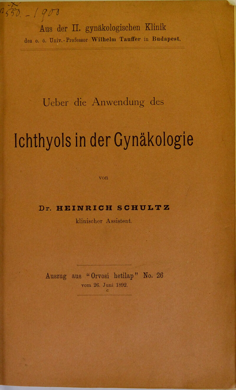 Aus der IL gynäkologischen Klinik des o. ö. Univ.-Professor Wilhelm Tauffer in Budapest. Ueber die Anwendung des Ichthyols in der Gynäkologie von Dr. HEINRICH SCHULTZ klinischer Assistent. Auszug aus Orvosi hetilap No. 26 vom 26. Juni 1892.