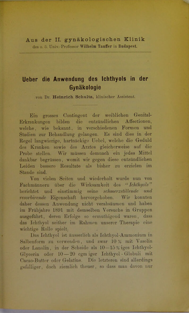 des o. ö. Univ.-Professor Wilhelm Tauffcr in Budapest. Ueber die Anwendung des Ichthyols in der Gynäkologie von Dr. Heinrich Schultz, klinischer Assistent. Ein grosses Contingent der weiblichen Genital- Erkrankungen bilden die entzündlichen Affectionen, welche, wie bekannt, in verschiedenen Formen und Stadien zur Behandlung gelangen. Es sind dies in der Regel langwierige, hartnäckige Uebel, welche die Geduld des Kranken sowie des Arztes gleicherweise auf die Probe stellen. Wir müssen demnach ein jedes Mittel dankbar begrüssen, womit wir gegen diese entzündlichen Leiden bessere Resultate als bisher zu erzielen im Stande sind. Von vielen Seiten und wiederholt wurde nun von Fachmännern über die Wirksamkeit des Ichthyols berichtet und einstimmig seine schmerzstillende und resorMrende Eigenschaft hervorgehoben. Wir konnten daher dessen Anwendung nicht verabsäumen und haben im Frühjahre 1891 mit demselben Versuche in Gruppen ausgeführt, deren Erfolge so ennuthigend waren, dass das Ichthyol seither im Rahmen unserer Therapie eine wichtige Rolle spielt. Das Ichthyol ist, äusserlicb als Ichthyol-Ammonium in Salbenform zu verwenden, und zwar 10 % mit Vaselin oder Lanolin, in der Scheide als 10—15 % iges Ichthyol- Glycerin oder 10 — 20 cgm iger Ichthyol - Globuli mit Oacao-Butter oder Gelatine. Die letzteren sind allerdings gefalliger, doch ziemlich theuer, so dass man davon nur