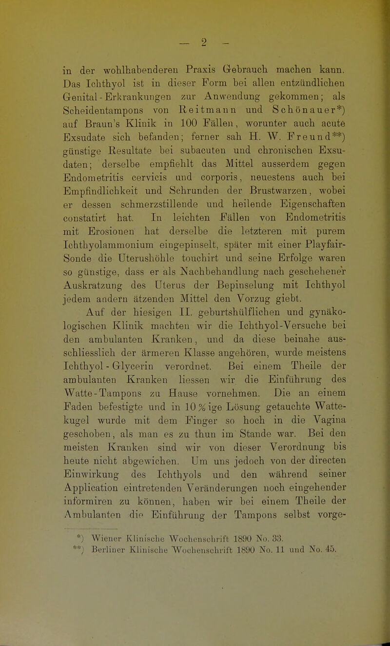 — 2 - in der wohlhabenderen Praxis Gebrauch machen kann. Das Ichthyol ist in dieser Form bei allen entzündlichen Genital - Erkrankungen zur Anwendung gekommen; als Scheidentampons von Reitmann und Schönauer*) auf Braun's Klinik in 100 Fällen, worunter auch acute Exsudate sich befanden; ferner sah H. W. Freund**) günstige Resultate bei subacuten und chronischen Exsu- daten; derselbe empfiehlt das Mittel ausserdem gegen Endometritis cervicis und corporis, neuestens auch bei Empfindlichkeit und Schrunden der Brustwarzen, wobei er dessen schmerzstillende und heilende Eigenschaften constatirt hat. In leichten Fällen von Endometritis mit Erosionen hat derselbe die letzteren mit purem Ichthyolammonium eingepinselt, später mit einer Playfair- Sonde die Uterushöhle touchirt und seine Erfolge waren so günstige, dass er als Nachbehandlung nach geschehener Auskratzung des Uterus der Bepinselung mit Ichthyol jedem anderu ätzenden Mittel den Vorzug giebt. Auf der hiesigen II. geburtshülfliehen und gynäko- logischen Klinik machten wir die Ichthyol-Versuche bei den ambulanten Kranken, und da diese beinahe aus- schliesslich der ärmeren Klasse angehören, wurde meistens Ichthyol - Glycerin verordnet. Bei einem Theile der ambulanten Kranken Hessen wir die Einführung des Watte-Tampons zu Hause vornehmen. Die an einem Faden befestigte und in 10 % ige Lösung getauchte Watte- kugel wurde mit dem Finger so hoch in die Vagina geschoben, als man es zu thun im Stande war. Bei den meisten Kranken sind wir von dieser Verordnung bis heute nicht abgewichen. Um uns jedoch von der directen Einwirkung des Ichthyols und den während seiner Application eintretenden Veränderungen noch eingehender informiren zu können, haben wir bei einem Theile der Ambulanten die Einführung der Tampons selbst vorge- *) Wiener Klinische Wochenschrift 1890 No. 33.