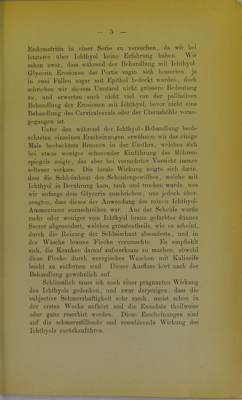 Endometritis in einer Serie zu versuchen, cla wir bei letzterer über Ichthyol keine Erfahrung haben. Wir sahen zwar, dass während der Behandlung mit Ichthyol- Grlycerin Erosionen der Portis vagin. sich besserten, ja in zwei Fällen sogar mit Epithel bedeckt wurden, doch schrieben wir diesem Umstand nicht grossere Bedeutung zu, und erwarten auch nicht viel von der palliativen Behandlung der Erosionen mit Ichthyol, bevor nicht eine Behandlung des Carvicalcanals oder der Uterushöhle voran- gegangen ist. Unter den während der Ichthyol - Behandlung beob- achteten einzelnen Erscheinungen erwähnen wir das einige Male beobachtete Brennen in der Urethra, welches sich bei etwas weniger schonender Einführung des Röhren- spiegels zeigte, das aber bei vermehrter Vorsicht immer seltener vorkam. Die locale Wirkung zeigte sich darin, dass die Schleimhaut des Scheidengewölbes, welche mit Ichthyol in Berührung kam, rauh und trocken wurde, was wir anfangs dem Glycerin zuschrieben , uns jedoch über- zeugten, dass dieses der Anwendung des reinen Ichthyol- Ammoniums zuzuschreiben war. Aus der Scheide wurde mehr oder weniger vom Ichthyol braun gefärbtes dünnes Secret abgesondert, welches grösstentheils, wie es scheint, durch die Beizung der Schleimhaut absonderte, und in der Wäsche braune Flecke verursachte. Es empfiehlt sich, die Kranken darauf aufmerksam zu machen, obwohl diese Flecke durch energisches Waschen mit Kaliseife leicht zu entfernen sind. Dieser Ausfluss hört nach der Behandlung gewöhnlich auf. Schliesslich muss ich noch einer prägnanten Wirkung des Ichthyols gedenken, und zwar derjenigen, dass die subjective Schmerzhaftigkeit sehr rasch, meist schon in der ersten Woche aufhört und die Exsudate theilweise oder ganz resorbirt werden. Diese Erscheinungen sind auf die schmerzstillende und resorbirende Wirkung des Ichthyols zurückzuführen.