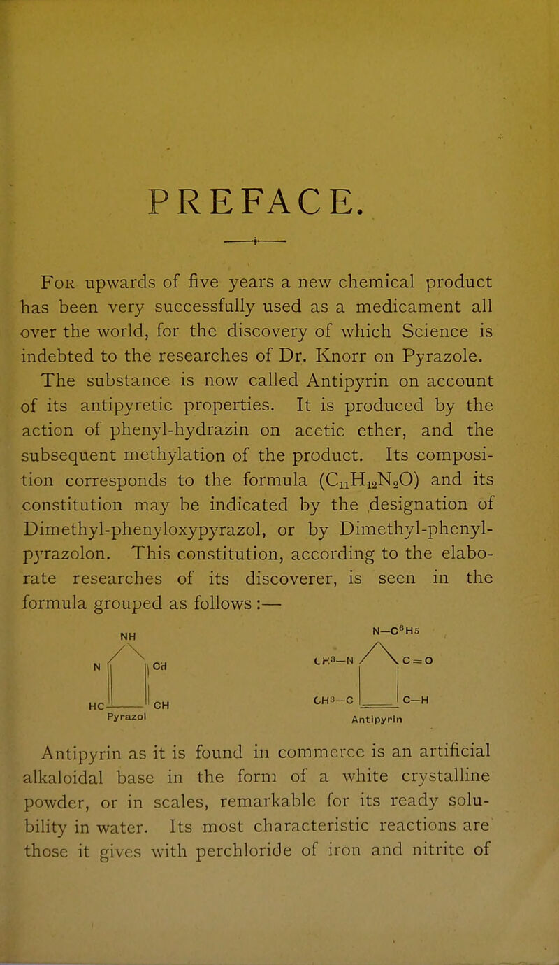 PREFACE. For upwards of five years a new chemical product has been very successfally used as a medicament all over the world, for the discovery of which Science is indebted to the researches of Dr. Knorr on Pyrazole. The substance is now called Antipyrin on account of its antipyretic properties. It is produced by the action of phenyl-hydrazin on acetic ether, and the subsequent methylation of the product. Its composi- tion corresponds to the formula (CnHigNaO) and its constitution may be indicated by the .designation of Dimethyl-phenyloxypyrazol, or by Dimethyl-phenyl- P3'razolon. This constitution, according to the elabo- rate researches of its discoverer, is seen in the formula grouped as follows :— NH N—C^HS HC CH CH3—N c = o CH CH3—C C—H Pyrjizol Antipyrin Antipyrin as it is found in commerce is an artificial alkaloidal base in the form of a white crystalline powder, or in scales, remarkable for its ready solu- bility in water. Its most characteristic reactions are those it gives with perchloride of iron and nitrite of