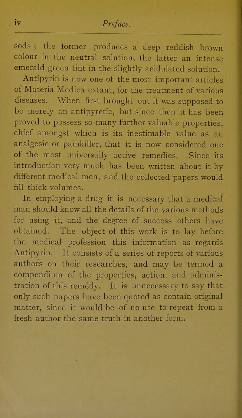soda; the former produces a deep reddish brown colour in the neutral solution, the latter an intense emerald green tint in the slightly acidulated solution. Antipyrin is now one of the most important articles of Materia Medica extant, for the treatment of various diseases. When first brought out it was supposed to be merely an antipyretic, but since then it has been proved to possess so many further valuable properties, chief amongst which is its inestimable value as an analgesic or painkiller, that it is now considered one of the most universally active remedies. Since its introduction very much has been written about it by different medical men, and the collected papers would fill thick volumes. In employing a drug it is necessary that a medical man should know all the details of the various methods for using it, and the degree of success others have obtained. The object of this work is to lay before the medical profession this information as regards Antipyrin. It consists of a series of reports of various authors on their researches, and may be termed a compendium of the properties, action, and adminis- tration of this remedy. It is unnecessary to say that only such papers have been quoted as contain original matter, since it would be of no use to repeat from a fresh author the same truth in another form.