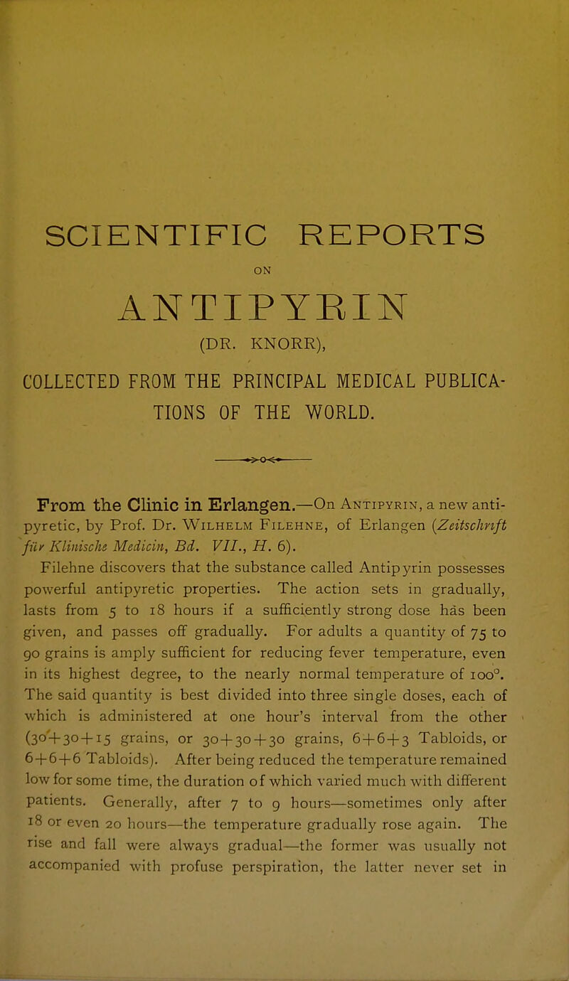 ON ANTIPYRIN (DR. KNORR), COLLECTED FROM THE PRINCIPAL MEDICAL PUBLICA- TIONS OF THE WORLD. ^-O-^*^ From the Clinic in Erlangen.—On Antipyrin, a new anti- pyretic, by Prof. Dr. Wilhelm Filehne, of Erlangen {Zeitschnft fuf Klinische Medicin, Bd. VII., H. 6). Filehne discovers that the substance called Antipyrin possesses powerful antipyretic properties. The action sets in gradually, lasts from 5 to i8 hours if a sufficiently strong dose has been given, and passes off gradually. For adults a quantity of 75 to go grains is amply sufficient for reducing fever temperature, even in its highest degree, to the nearly normal temperature of 100°. The said quantity is best divided into three single doses, each of which is administered at one hour's interval from the other (30-1-30 + 15 grains, or 30 + 30 + 30 grains, 6 + 6 + 3 Tabloids, or 6+6+6 Tabloids). After being reduced the temperature remained low for some time, the duration of which varied much with different patients. Generally, after 7 to 9 hours—sometimes only after 18 or even 20 hours—the temperature gradually rose again. The rise and fall were always gradual—the former was usually not accompanied with profuse perspiration, the latter never set in