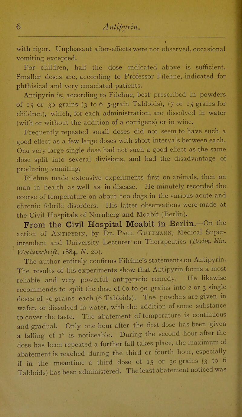 with rigor. Unpleasant after-effects were not observed, occasional vomiting excepted. For children, half the dose indicated above is sufficient. Smaller doses are, according to Professor Filehne, indicated for phthisical and very emaciated patients. Antipyrin is, according to Filehne, best prescribed in powders of 15 or 30 grains (3 to 6 5-grain Tabloids), (7 or 15 grains for children), which, for each administration, are dissolved in water (with or without the addition of a corrigens) or in wine. Frequently repeated small doses did not seem to have such a good effect as a few large doses with short intervals between each. One ver}^ large single dose had not such a good effect as the same dose spHt into several divisions, and had the disadvantage of producing vomiting. Filehne made extensive experiments first on an-imals, then on man in health as well as in disease. He minutely recorded the course of temperature on about 100 dogs in the various acute and chronic febrile disorders. His latter observations were made at the Civil Hospitals of Nurnberg and Moabit (Berlin). From the Civil Hospital Moabit in Berlin.—On the action of Antipyrin, by Dr. Paul Guttmann, Medical Super- intendent and University Lecturer on Therapeutics {Berlin, klin. Wochenschrift, 1884, N. 20). The author entirely confirms Filehne's statements on Antipyrin. The results of his experiments show that Antipyrin forms a most reliable and very powerful antipyretic remedy. He likewise recommends to split the dose of 60 to 90 grains into 2 or 3 single doses of 30 grains each (6 Tabloids). Tne powders are given in wafer, or dissolved in water, with the addition of some substance to cover the taste. The abatement of temperature is continuous and gradual. Only one hour after the first dose has been given a falling of 1° is noticeable. During the second hour after the dose has been repeated a further fall takes place, the maximum of abatement is reached during the third or fourth hour, especially if in the meantime a third dose of 15 or 30 grains (3 to 6 Tabloids) has been administered. The least abatement noticed was
