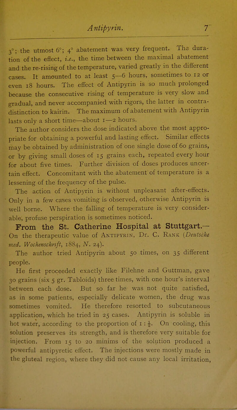 3°; the utmost 6°; 4° abatement was very frequent. The dura- tion of the effect, i.e., the time between the maximal abatement and the re-rising of the temperature, varied greatly in the different cases. It amounted to at least 5—6 hours, sometimes to 12 or even 18 hours. The effect of Antipyrin is so much prolonged because the consecutive rising of temperature is very slow and gradual, and never accompanied with rigors, the latter in contra- distinction to kairin. The maximum of abatement with Antipyrin lasts only a short time—about i—2 hours. The author considers the dose indicated above the most appro- priate for obtaining a powerful and lasting effect. Similar effects may be obtained by administration of one single dose of 60 grains, or by giving small doses of 15 grains each, repeated every hour for about five times. Further division of doses produces uncer- tain effect. Concomitant with the abatement of temperature is a lessening of the frequency of the pulse. The action of Antip3'rin is without unpleasant after-effects. Only in a few cases vomiting is observed, otherwise Antipyrin is well borne. Where the falling of temperature is very consider- able, profuse perspiration is sometimes noticed. From the St. Catherine Hospital at Stuttgart.— On the therapeutic value of Antipyrin, Dr. C. Rank [Deutsche med. Wochenschnft, 1884, N. 24). The author tried Antipyrin about 50 times, on 35 different people. He first proceeded exactly like Filehne and Guttman, gave 30 grains (six 5 gr. Tabloids) three times, with one hour's interval between each dose. But so far he was not quite satisfied, as in some patients, especially delicate women, the drug was sometimes vomited. He therefore resorted to subcutaneous application, which he tried in 25 cases. Antipyrin is soluble in hot water, according to the proportion of i : -1^. On cooling, this solution preserves its strength, and is therefore very suitable for injection. From 15 to 20 minims of the solution produced a powerful antipyretic effect. The injections were mostly made in the gluteal region, where they did not cause any local irritation,