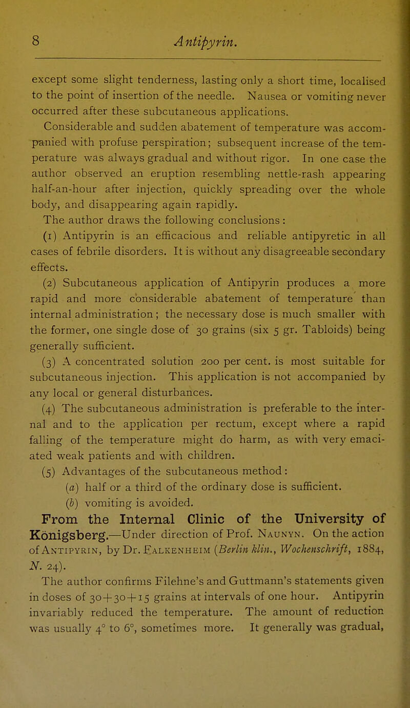 except some slight tenderness, lasting only a short time, localised to the point of insertion of the needle. Nausea or vomiting never occurred after these subcutaneous applications. Considerable and sudden abatement of temperature was accom- panied with profuse perspiration; subsequent increase of the tem- perature was always gradual and without rigor. In one case the author observed an eruption resembling nettle-rash appearing half-an-hour after injection, quickly spreading over the whole body, and disappearing again rapidly. The author draws the following conclusions: (1) Antipyrin is an efficacious and reliable antipyretic in all cases of febrile disorders. It is without any disagreeable secondary effects. (2) Subcutaneous application of Antipyrin produces a more rapid and more considerable abatement of temperature than internal administration; the necessary dose is much smaller with the former, one single dose of 30 grains (six 5 gr. Tabloids) being generally sufficient. (3) A concentrated solution 200 per cent, is most suitable for subcutaneous injection. This application is not accompanied by any local or general disturbances. (4) The subcutaneous administration is preferable to the inter- nal and to the application per rectum, except where a rapid falling of the temperature might do harm, as with very emaci- ated weak patients and with children. (5) Advantages of the subcutaneous method : {a) half or a third of the ordinary dose is sufficient. (b) vomiting is avoided. From the Internal Clinic of the University of Konigsberg.—Under direction of Prof. Naunyn. On the action of Antipyrin, hy Dr. F.AhKEHHEiu {Berlm klin., Wochenschrift, 1884, N. 24). The author confirms Filehne's and Guttmann's statements given in doses of 30 + 30+15 grains at intervals of one hour. Antipyrin invariably reduced the temperature. The amount of reduction was usually 4° to 6°, sometimes more. It generally was gradual,