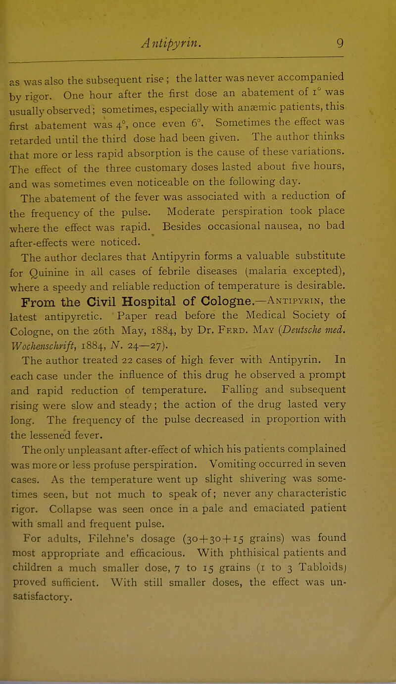 as was also the subsequent rise; the latter was never accompanied by rigor. One hour after the first dose an abatement of was usually observed; sometimes, especially with anaemic patients, this first abatement was 4°, once even 6°. Sometimes the effect was retarded until the third dose had been given. The author thinks that more or less rapid absorption is the cause of these variations. The effect of the three customary doses lasted about five hours, and was sometimes even noticeable on the following day. The abatement of the fever was associated with a reduction of the frequency of the pulse. Moderate perspiration took place where the effect was rapid. Besides occasional nausea, no bad after-effects were noticed. The author declares that Antipyrin forms a valuable substitute for Quinine in all cases of febrile diseases (malaria excepted), where a speedy and reliable red,uction of temperature is desirable. From the Civil Hospital of Cologne.—Antipyrin, the latest antipyretic. Paper read before the Medical Society of Cologne, on the 26th May, 1884, by Dr. Frrd. May {Deutsche med. Wochenschrift, 1884, N. 24—27). The author treated 22 cases of high fever with Antipyrin. In each case under the influence of this drug he observed a prompt and rapid reduction of temperature. Falling and subsequent rising were slow and steady; the action of the drug lasted very long. The frequency of the pulse decreased in proportion with the lessened fever. The only unpleasant after-efiect of which his patients complained was more or less profuse perspiration. Vomiting occurred in seven cases. As the temperature went up slight shivering was some- times seen, but not much to speak of; never any characteristic rigor. Collapse was seen once in a pale and emaciated patient with small and frequent pulse. For adults, Filehne's dosage (30 + 30+15 grains) was found most appropriate and efficacious. With phthisical patients and children a much smaller dose, 7 to 15 grains (i to 3 Tabloids) proved sufficient. With still smaller doses, the effect was un- satisfactorv.