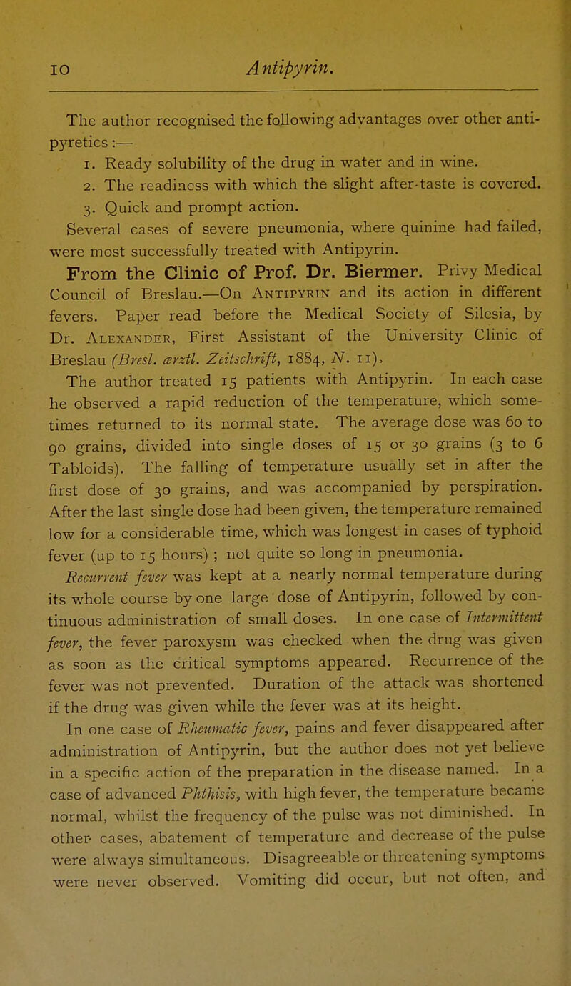 The author recognised the following advantages over other anti- pj'retics:— 1. Ready solubility of the drug in water and in wine. 2. The readiness with which the slight after-taste is covered. 3. Quick and prompt action. Several cases of severe pneumonia, where quinine had failed, were most successfully treated with Antipyrin. From the Clinic of Prof. Dr. Biermer. Privy Medical Council of Breslau.—On Antipyrin and its action in different fevers. Paper read before the Medical Society of Silesia, by Dr. Alexander, First Assistant of the University Clinic of Breslau (Bresl. mrztl. Zeitschrift, 1884, N. 11). The author treated 15 patients with Antipyrin. In each case he observed a rapid reduction of the temperature, which some- times returned to its normal state. The average dose was 60 to go grains, divided into single doses of 15 or 30 grains (3 to 6 Tabloids). The falhng of temperature usually set in after the first dose of 30 grains, and was accompanied by perspiration. After the last single dose had been given, the temperature remained low for a considerable time, which was longest in cases of typhoid fever (up to 15 hours) ; not quite so long in pneumonia. Recurvent fever was kept at a nearly normal temperature during its whole course by one large dose of Antipyrin, followed by con- tinuous administration of small doses. In one case of Intermittent fever, the fever paroxysm was checked when the drug was given as soon as the critical symptoms appeared. Recurrence of the fever was not prevented. Duration of the attack was shortened if the drug was given while the fever was at its height. In one case of Rheumatic fever, pains and fever disappeared after administration of Antipyrin, but the author does not yet believe in a specific action of the preparation in the disease named. In a case of advanced Phthisis, with high fever, the temperature became normal, whilst the frequency of the pulse was not diminished. In other- cases, abatement of temperature and decrease of the pulse were always simultaneous. Disagreeable or threatening symptoms were never observed. Vomiting did occur, but not often, and