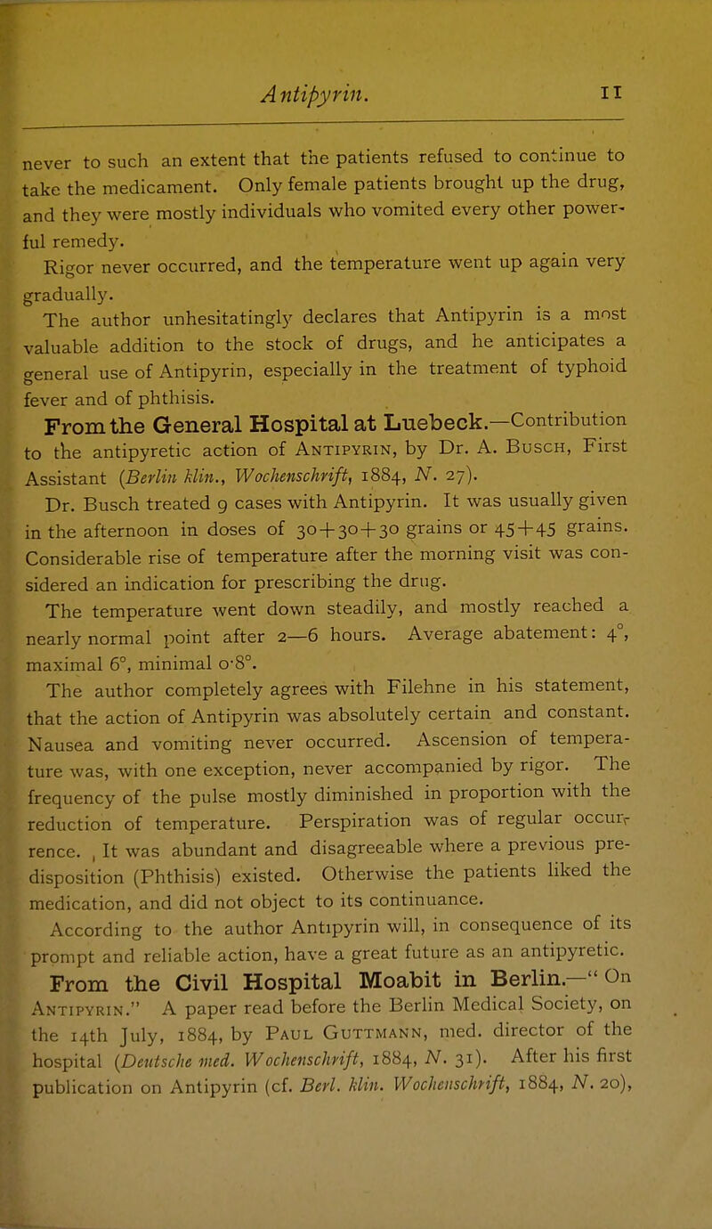 never to such an extent that the patients refused to conthiue to take the medicament. Only female patients brought up the drug, and they were mostly individuals who vomited every other power- ful remedy. Rigor never occurred, and the temperature went up again very gradually. The author unhesitatingly declares that Antipyrin is a most valuable addition to the stock of drugs, and he anticipates a general use of Antipyrin, especially in the treatment of typhoid fever and of phthisis. From the General Hospital at Luebeck.—Contribution to the antipyretic action of Antipyrin, by Dr. A. Busch, First Assistant {Berlin klin., Wochenschrift, 1884, N. 27). Dr. Busch treated 9 cases with Antipyrin, It was usually given in the afternoon in doses of 30 + 30 + 30 grains or 45+45 grains. Considerable rise of temperature after the morning visit was con- sidered an indication for prescribing the drug. The temperature went down steadily, and mostly reached a nearly normal point after 2—6 hours. Average abatement: 4°, maximal 6°, minimal o-8°. The author completely agrees with Filehne in his statement, that the action of Antipyrin was absolutely certain and constant. Nausea and vomiting never occurred. Ascension of tempera- ture was, with one exception, never accompanied by rigor. The frequency of the pulse mostly diminished in proportion with the reduction of temperature. Perspiration was of regular occurs rence. , It was abundant and disagreeable where a previous pre- disposition (Phthisis) existed. Otherwise the patients hked the medication, and did not object to its continuance. According to the author Antipyrin will, in consequence of its prompt and reliable action, have a great future as an antipyretic. From the Civil Hospital Moabit in Berlin.— On Antipyrin. A paper read before the BerUn Medical Society, on the 14th July, 1884, by Paul Guttmann, med. director of the hospital {Deutsche med. Wochenschrift, 1884, N. 31). After his first publication on Antipyrin (cf. Berl. klin. Wochenschrift, 1884, N. 20),