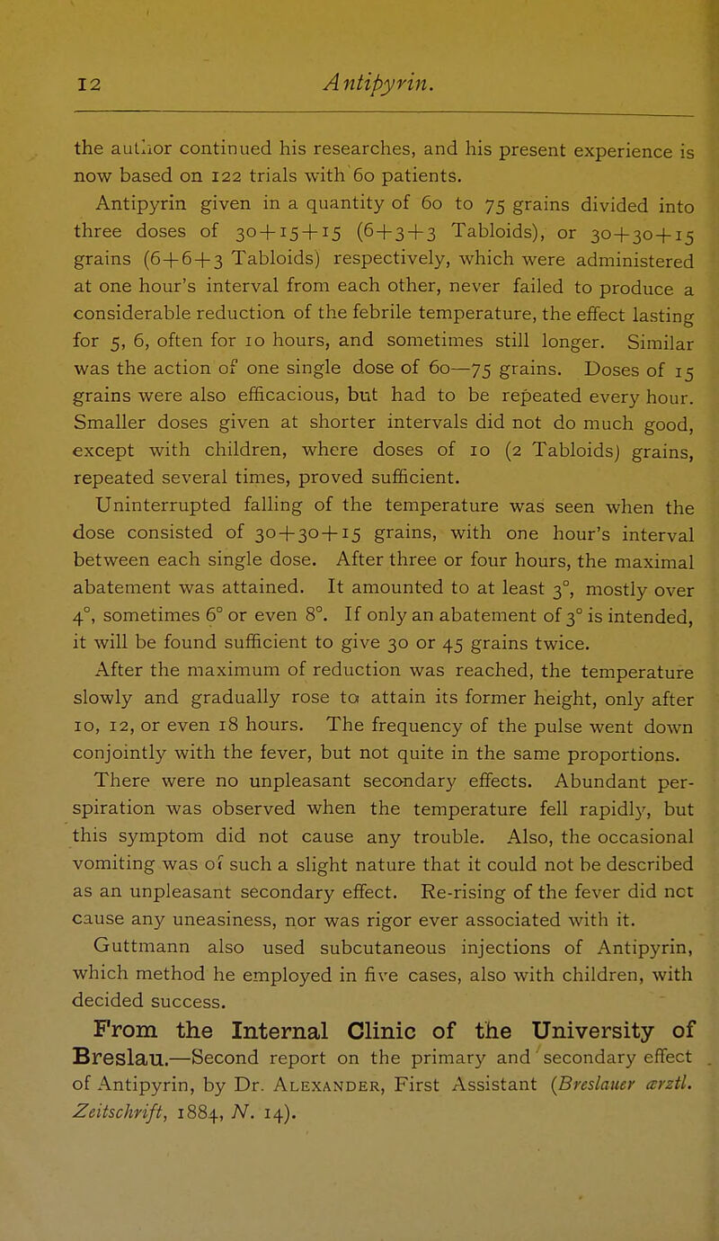 the autlior continued his researches, and his present experience is now based on 122 trials with 60 patients. Antipyrin given in a quantity of 60 to 75 grains divided into three doses of 30 + 15 + 15 (6 + 3 + 3 Tabloids), or 30+30+15 grains (6 + 6 + 3 Tabloids) respectively, which were administered at one hour's interval from each other, never failed to produce a considerable reduction of the febrile temperature, the effect lasting for 5, 6, often for 10 hours, and sometimes still longer. Similar was the action of one single dose of 60—75 grains. Doses of 15 grains were also efficacious, but had to be repeated every hour. Smaller doses given at shorter intervals did not do much good, except with children, where doses of 10 (2 Tabloids) grains, repeated several times, proved sufficient. Uninterrupted falling of the temperature was seen when the dose consisted of 30 + 30 + 15 grains, with one hour's interval between each single dose. After three or four hours, the maximal abatement was attained. It amounted to at least 3°, mostly over 4°, sometimes 6° or even 8°. If only an abatement of 3° is intended, it will be found sufficient to give 30 or 45 grains twice. After the maximum of reduction was reached, the temperature slowly and gradually rose to attain its former height, only after 10, 12, or even 18 hours. The frequency of the pulse went down conjointly with the fever, but not quite in the same proportions. There were no unpleasant secondary effects. Abundant per- spiration was observed when the temperature fell rapidly, but this symptom did not cause any trouble. Also, the occasional vomiting was 01 such a slight nature that it could not be described as an unpleasant secondary effect. Re-rising of the fever did net cause any uneasiness, nor was rigor ever associated with it. Guttmann also used subcutaneous injections of Antipyrin, which method he employed in five cases, also with children, with decided success. From the Internal Clinic of the University of Breslau.—Second report on the primary and' secondary effect of Antipyrin, by Dr. Alexander, First Assistant {Breslauer arztl. Zeitschrift, 1884, TV. 14).