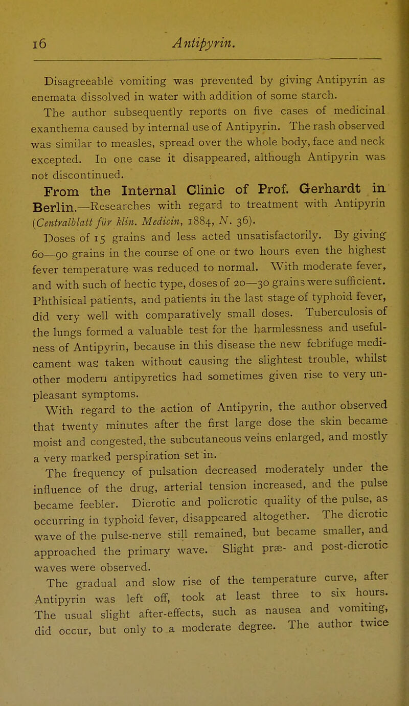 Disagreeable vomiting was prevented by giving Antipyrin as enemata dissolved in water with addition of some starch. The author subsequently reports on five cases of medicinal exanthema caused by internal use of Antipyrin. The rash observed was similar to measles, spread over the whole body, face and neck excepted. In one case it disappeared, although Antipyrin was not discontinued. From the Internal Clinic of Prof. Gerhardt in Berlin.—Researches with regard to treatment with Antipyrin {Centmlblatt fur kUn. Medicin, 1884, N. 36). Doses of 15 grains and less acted unsatisfactorily. By giving 60—go grains in the course of one or two hours even the highest fever temperature was reduced to normal. With moderate fever, and with such of hectic type, doses of 20—30 grains were sufficient. Phthisical patients, and patients in the last stage of typhoid fever, did very well with comparatively small doses. Tuberculosis of the lungs formed a valuable test for the harmlessness and useful- ness of Antipyrin, because in this disease the new febrifuge medi- cament was taken without causing the slightest trouble, whilst other modern antipyretics had sometimes given rise to very un- pleasant symptoms. With regard to the action of Antipyrin, the author observed that twenty minutes after the first large dose the skin became moist and congested, the subcutaneous veins enlarged, and mostly a very marked perspiration set in. The frequency of pulsation decreased moderately under the influence of the drug, arterial tension increased, and the pulse became feebler. Dicrotic and policrotic quality of the pulse, as occurring in typhoid fever, disappeared altogether. The dicrotic wave of the pulse-nerve still remained, but became smaller, and approached the primary wave. SUght prae- and post-dicrotic waves were observed. The gradual and slow rise of the temperature curve, after Antipyrin was left off, took at least three to six hours. The usual sHght after-efi-ects, such as nausea and vomitmg, did occur, but only to a moderate degree. The author twice