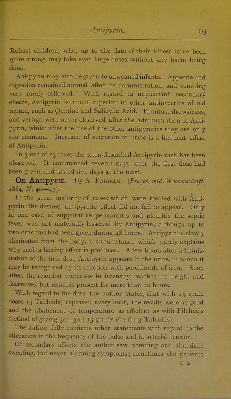 ^Robust children, who, up to the date of their illness have been ■quite strong, may take even large doses without any harm being ■done. Antipyrin may also be given to unweaned infants. Appetite and ■digestion remained normal after its administration, and vomiting very rarely followed. With regard to unpleasant secondary cflfects, Antipyrin is much superior to other antipyretics of old repute, such as Quinine and Sahcylic Acid. Tinnitus, drowsiness, and vertigo were never observed after the administration of Anti- pyrin, whilst after the use of the other antipyretics they are only too common. Increase of secretion of urine is a frequent effect of Antipyrin. In 3 out of 23 cases the often-described Antipyrin rash has been observed. It commenced several days after the first dose had l>een given, and lasted five days at the most. On AntipjTin. By A. Pribram. (Pragev. med. Woclienschrift, J 884, N. 40—47). In the great rnajority of cases which were treated with Anti- pyrin the desired antipyretic effect did not fail to appear. Only in one case of suppurative pericarditis and pleuritis the septic fever was not materially lessened by Antipyrin, although up to two drachms had been given during 48 hours. Antipyrin is slowlj •eliminated from the body, a circumstance which partly explains why such a lasting effect is produ.ced. A few hours after adminis- tration of the first dose Antipyrin appears in the urine, in which it may be recognised by its reaction with perchloride of iron. Soon after, the reaction increases in intensity, reaches its height and decreases, but remains present for more than 12 hours. With regard to the dose the author states, that with 15 grain ■doees (3 Tabloids) repeated every hour, the results were as good and the abatement of temperature as efficient as with Filehne's method of giving 30 + 30-1-15 grains (6+64-3 Tabloids). The author fully confirms other statements with regard to the alteration in the frequency of the pulse and in arterial tension. Of secondary effects the author saw vomiting and abundant •sweating, but never alarming symptoms; sometimes the patients c 2