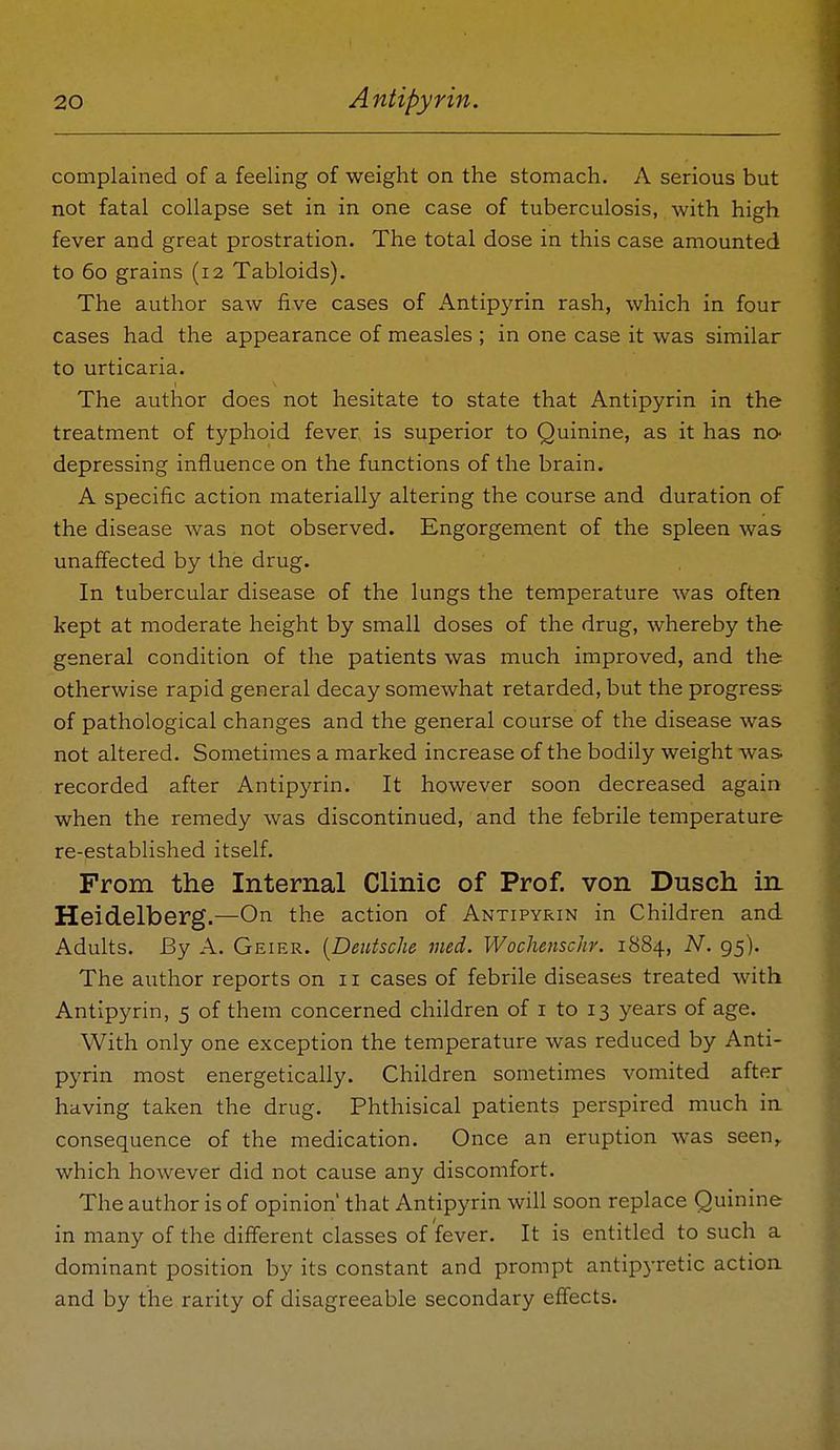 complained of a feeling of weight on the stomach. A serious but not fatal collapse set in in one case of tuberculosis, with high fever and great prostration. The total dose in this case amounted to 60 grains (12 Tabloids). The author saw five cases of Antipyrin rash, which in four cases had the appearance of measles ; in one case it was similar to urticaria. The author does not hesitate to state that Antipyrin in the treatment of typhoid fever is superior to Quinine, as it has no- depressing influence on the functions of the brain. A specific action materially altering the course and duration of the disease was not observed. Engorgement of the spleen was unaffected by the drug. In tubercular disease of the lungs the temperature was often kept at moderate height by small doses of the drug, whereby the general condition of the patients was much improved, and the otherwise rapid general decay somewhat retarded, but the progress of pathological changes and the general course of the disease was not altered. Sometimes a marked increase of the bodily weight was recorded after Antipyrin. It however soon decreased again when the remedy was discontinued, and the febrile temperature re-established itself. From the Internal Clinic of Prof, von Dusch in, Heidelberg.—On the action of Antipyrin in Children and Adults. By A. Geier. [Deutsche med. Wochenschr. 1884, N. 95). The author reports on 11 cases of febrile diseases treated with Antipyrin, 5 of them concerned children of i to 13 years of age. With only one exception the temperature was reduced by Anti- pyrin most energetically. Children sometimes vomited after having taken the drug. Phthisical patients perspired much ia consequence of the medication. Once an eruption was seen,, which however did not cause any discomfort. The author is of opinion' that Antipyrin will soon replace Quinine in many of the different classes of fever. It is entitled to such a dominant position by its constant and prompt antipyretic actioa and by the rarity of disagreeable secondary effects.