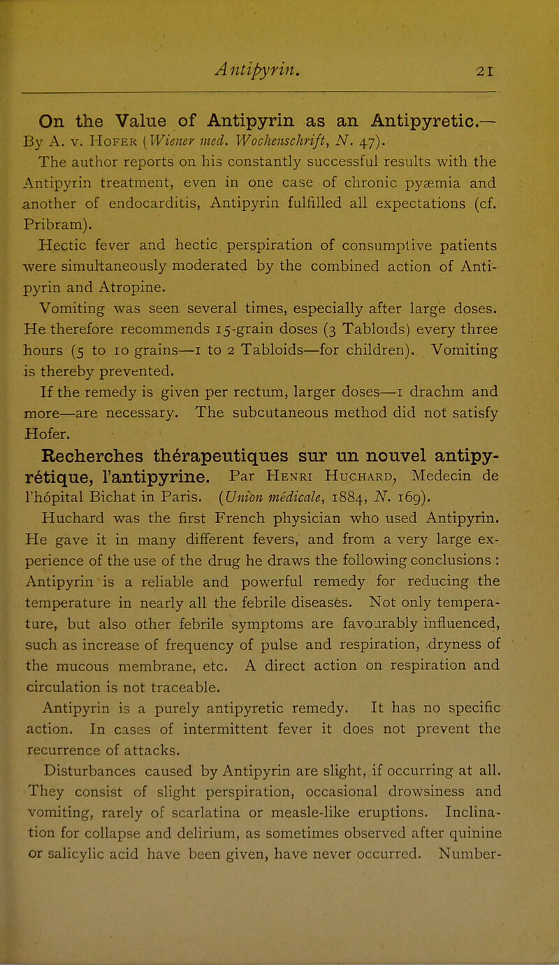 On the Value of Antipyrin as an Antipyretic— By A. V. HoFER [Wiener med. Wochenschrift, N. 47). The author reports on his constantly successful results with the Antipyrin treatment, even in one case of chronic pyaemia and another of endocarditis, Antipyrin fulfilled all expectations (cf. Pribram). Hectic fever and hectic perspiration of consumptive patients were simultaneously moderated by the combined action of Anti- pyrin and Atropine. Vomiting was seen several times, especially after large doses. He therefore recommends 15-grain doses (3 Tabloids) every three hours (5 to 10 grains—i to 2 Tabloids—for children). Vomiting is thereby prevented. If the remedy is given per rectum, larger doses—i drachm and more—are necessary. The subcutaneous method did not satisfy Hofer. Recherches therapeutiqnes snr un nouvel antipy- r6tiqiie, I'antipyrine. Par Henri Huchard, Medecin de I'hopital Bichat in Paris. {Union medicale, 1884, N. i6g). Huchard was the first French physician who used Antipyrin. He gave it in many different fevers, and from a very large ex- perience of the use of the drug he draws the following conclusions : Antipyrin is a reliable and powerful remedy for reducing the temperature in nearly all the febrile diseases. Not only tempera- ture, but also other febrile symptoms are favourably influenced, such as increase of frequency of pulse and respiration, dryness of the mucous membrane, etc. A direct action on respiration and circulation is not traceable. Antipyrin is a purely antipyretic remedy. It has no specific action. In cases of intermittent fever it does not prevent the recurrence of attacks. Disturbances caused by Antipyrin are slight, if occurring at all. They consist of slight perspiration, occasional drowsiness and vomiting, rarely of scarlatina or measle-like eruptions. Inclina- tion for collapse and delirium, as sometimes observed after quinine or salicylic acid have been given, have never occurred. Number-